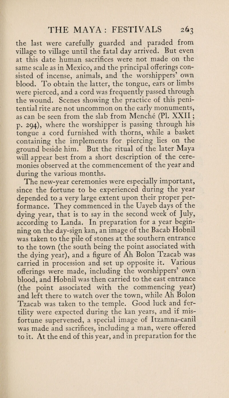 the last were carefully guarded and paraded from village to village until the fatal day arrived. But even at this date human sacrifices were not made on the same scale as in Mexico, and the principal offerings con¬ sisted of incense, animals, and the worshippers’ own blood. To obtain the latter, the tongue, ears or limbs were pierced, and a cord was frequently passed through the wound. Scenes showing the practice of this peni¬ tential rite are not uncommon on the early monuments, as can be seen from the slab from Menche (PI. XXII ; p. 294), where the worshipper is passing through his tongue a cord furnished with thorns, while a basket containing the implements for piercing lies on the ground beside him. But the ritual of the later Maya will appear best from a short description of the cere¬ monies observed at the commencement of the year and during the various months. The new-year ceremonies were especially important, since the fortune to be experienced during the year depended to a very large extent upon their proper per¬ formance. They commenced in the Uayeb days of the dying year, that is to say in the second week of July, according to Landa. In preparation for a year begin¬ ning on the day-sign kan, an image of the Bacab Hobnil was taken to the pile of stones at the southern entrance to the town (the south being the point associated with the dying year), and a figure of Ah Bolon Tzacab was carried in procession and set up opposite it. Various offerings were made, including the worshippers’ own blood, and Hobnil was then carried to the east entrance (the point associated with the commencing year) and left there to watch over the town, while Ah Bolon Tzacab was taken to the temple. Good luck and fer¬ tility were expected during the kan years, and if mis¬ fortune supervened, a special image of Itzamna-canil was made and sacrifices, including a man, were offered to it. At the end of this year, and in preparation for the