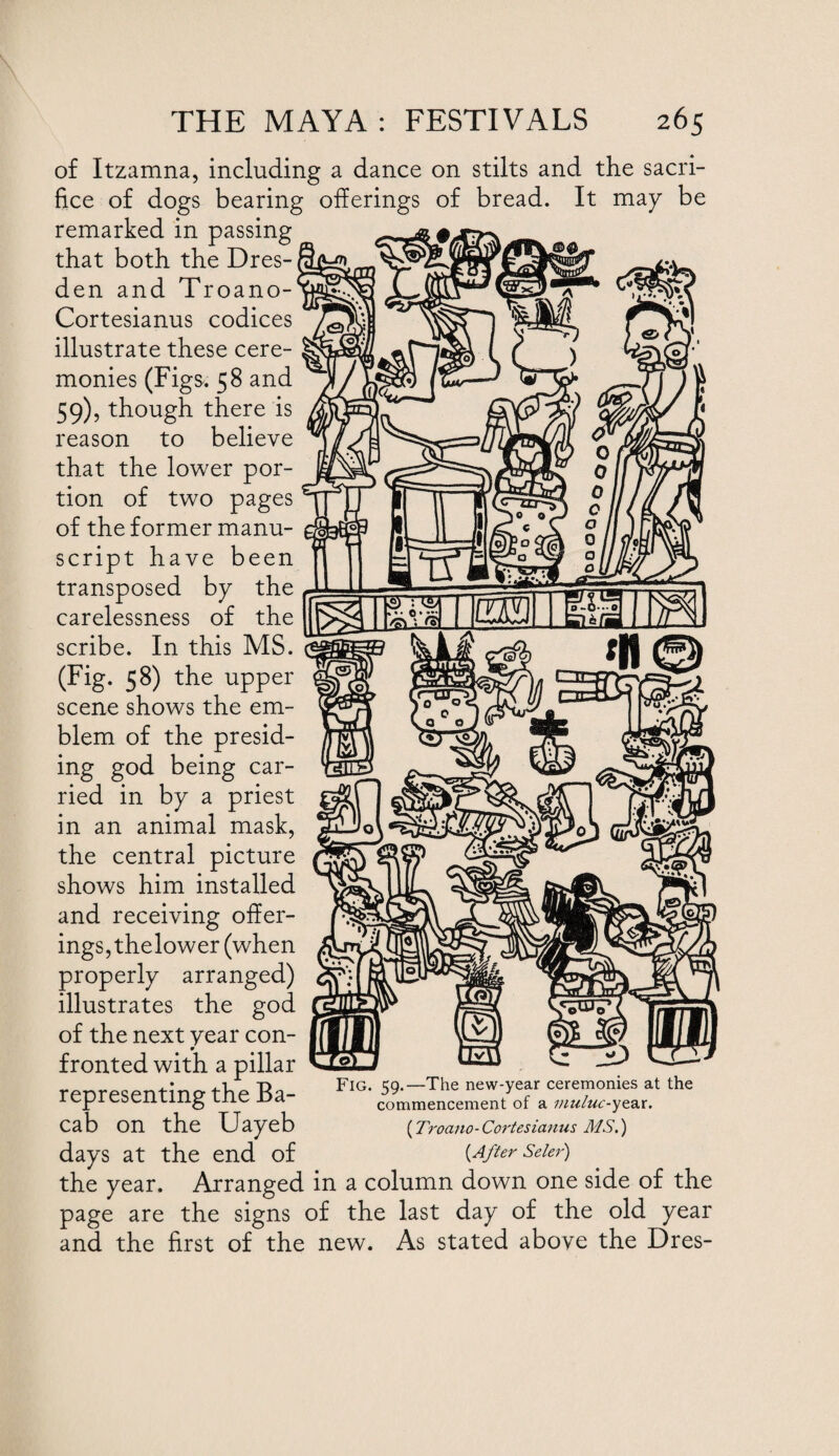 of Itzamna, including a dance on stilts and the sacri¬ fice of dogs bearing offerings of bread. It may be remarked in passing that both the Dres¬ den and Troano- Cortesianus codices illustrate these cere¬ monies (Figs. 58 and 59), though there is reason to believe that the lower por¬ tion of two pages of the former manu¬ script have been transposed by the carelessness of the scribe. In this MS. (Fig. 58) the upper scene shows the em¬ blem of the presid¬ ing god being car¬ ried in by a priest in an animal mask, the central picture shows him installed and receiving offer¬ ings, thelower (when properly arranged) illustrates the god of the next year con¬ fronted with a pillar rpnrpspntinatlip Ra- FlG‘ 59-—The new-year ceremonies at the icjjiCDciiLiiig lne jja commencement of a muluc-yt^t. cab on the Uayeb (Troano-Cortesianus MS.) days at the end of {After Seier) the year. Arranged in a column down one side of the page are the signs of the last day of the old year and the first of the new. As stated above the Dres-