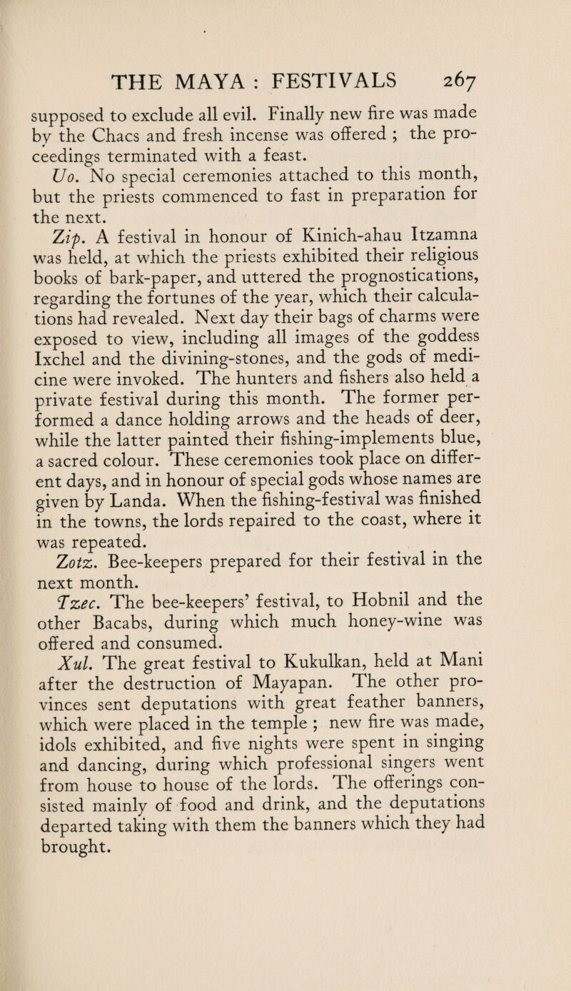 supposed to exclude all evil. Finally new fire was made by the Chacs and fresh incense was offered ; the pro¬ ceedings terminated with a feast. Uo. No special ceremonies attached to this month, but the priests commenced to fast in preparation for the next. Zip. A festival in honour of Kinich-ahau Itzamna was held, at which the priests exhibited their religious books of bark-paper, and uttered the prognostications, regarding the fortunes of the year, which their calcula¬ tions had revealed. Next day their bags of charms were exposed to view, including all images of the goddess Ixchel and the divining-stones, and the gods of medi¬ cine were invoked. The hunters and fishers also held a private festival during this month. The former per¬ formed a dance holding arrows and the heads of deer, while the latter painted their fishing-implements blue, a sacred colour. These ceremonies took place on differ¬ ent days, and in honour of special gods whose names are given by Landa. When the fishing-festival was finished in the towns, the lords repaired to the coast, where it was repeated. Zotz. Bee-keepers prepared for their festival in the next month. T*zee. The bee-keepers’ festival, to Hobnil and the other Bacabs, during which much honey-wine was offered and consumed. Xul. The great festival to Kukulkan, held at Mani after the destruction of Mayapan. The other pro¬ vinces sent deputations with great feather banners, which were placed in the temple ; new fire was made, idols exhibited, and five nights were spent in singing and dancing, during which professional singers went from house to house of the lords. The offerings con¬ sisted mainly of food and drink, and the deputations departed taking with them the banners which they had brought.