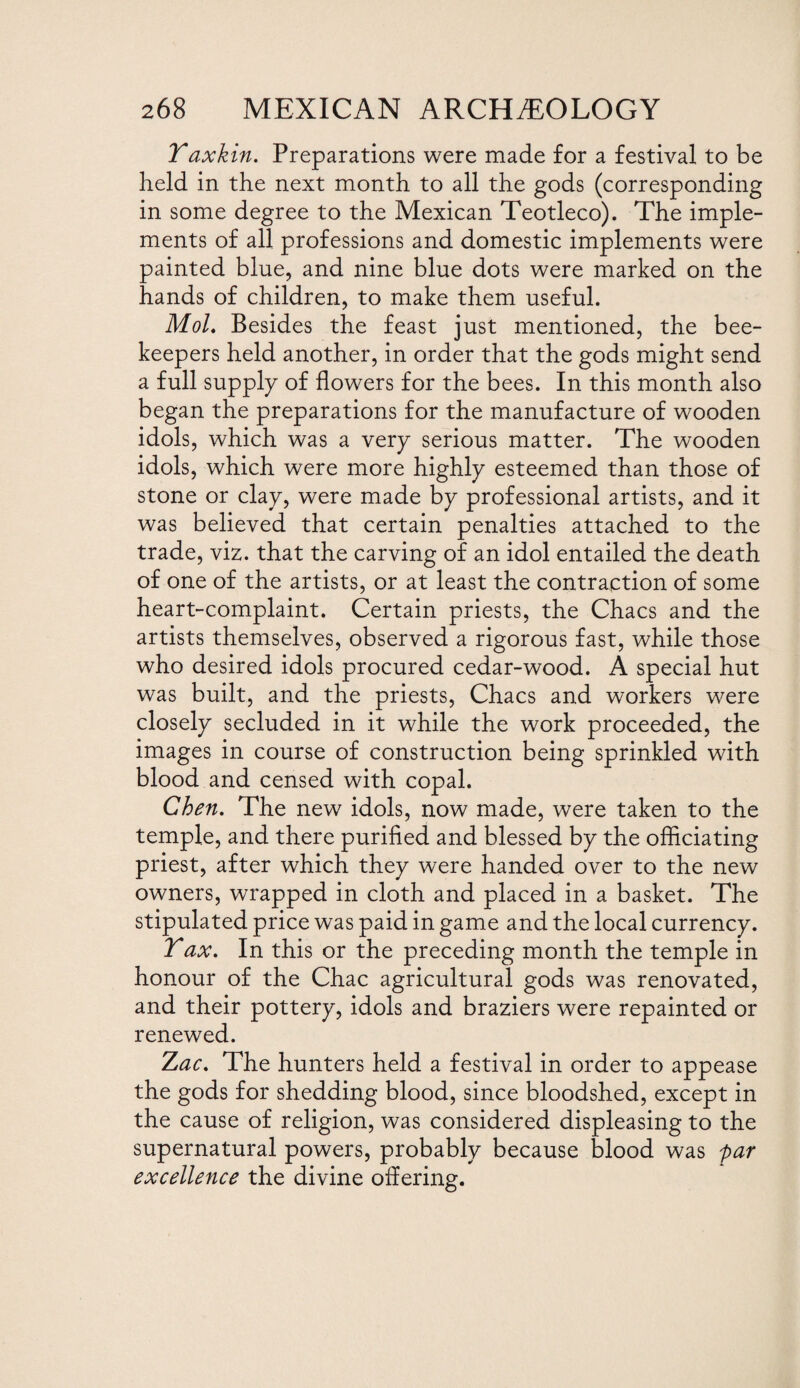 Yaxkin. Preparations were made for a festival to be held in the next month to all the gods (corresponding in some degree to the Mexican Teotleco). The imple¬ ments of all professions and domestic implements were painted blue, and nine blue dots were marked on the hands of children, to make them useful. Mol. Besides the feast just mentioned, the bee¬ keepers held another, in order that the gods might send a full supply of flowers for the bees. In this month also began the preparations for the manufacture of wooden idols, which was a very serious matter. The wooden idols, which were more highly esteemed than those of stone or clay, were made by professional artists, and it was believed that certain penalties attached to the trade, viz. that the carving of an idol entailed the death of one of the artists, or at least the contraction of some heart-complaint. Certain priests, the Chacs and the artists themselves, observed a rigorous fast, while those who desired idols procured cedar-wood. A special hut was built, and the priests, Chacs and workers were closely secluded in it while the work proceeded, the images in course of construction being sprinkled with blood and censed with copal. Chen. The new idols, now made, were taken to the temple, and there purified and blessed by the officiating priest, after which they were handed over to the new owners, wrapped in cloth and placed in a basket. The stipulated price was paid in game and the local currency. Tax. In this or the preceding month the temple in honour of the Chac agricultural gods was renovated, and their pottery, idols and braziers were repainted or renewed. Zac. The hunters held a festival in order to appease the gods for shedding blood, since bloodshed, except in the cause of religion, was considered displeasing to the supernatural powers, probably because blood was far excellence the divine offering.