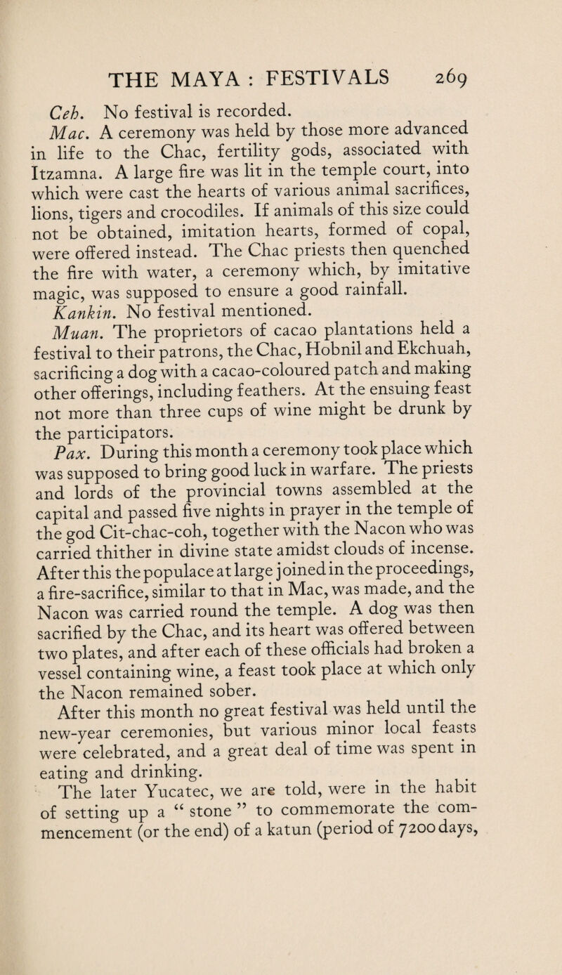 Ceh. No festival is recorded. Mac. A ceremony was held by those more advanced in life to the Chac, fertility gods, associated with Itzamna. A large fire was lit in the temple court, into which were cast the hearts of various animal sacrifices, lions, tigers and crocodiles. If animals of this size could not be obtained, imitation hearts, formed of copal, were offered instead. The Chac priests then quenched the fire with water, a ceremony which,. by imitative magic, was supposed to ensure a good rainfall. Kankin. No festival mentioned. Muan. The proprietors of cacao plantations held a festival to their patrons, the Chac, Hobnil and Ekchuah, sacrificing a dog with a cacao-coloured patch and making other offerings, including feathers. At the ensuing feast not more than three cups of wine might be drunk by the participators. Pax. During this month a ceremony took place which was supposed to bring good luck in warfare. The priests and lords of the provincial towns assembled at the capital and passed five nights in prayer in the temple of the god Cit-chac-coh, together with the Nacon who was carried thither in divine state amidst clouds of incense. After this the populace at large j oined in the proceedings, a fire-sacrifice, similar to that in Mac, was made, and the Nacon was carried round the temple. A dog was then sacrified by the Chac, and its heart was offered between two plates, and after each of these officials had broken a vessel containing wine, a feast took place at which only the Nacon remained sober. After this month no great festival was held until the ceremonies, but various minor local feasts were celebrated, and a great deal of time was spent in eating and drinking. The later Yucatec, we are told, were in the habit of setting up a 66 stone to commemorate the com¬ mencement (or the end) of a katun (period of 7200 days,