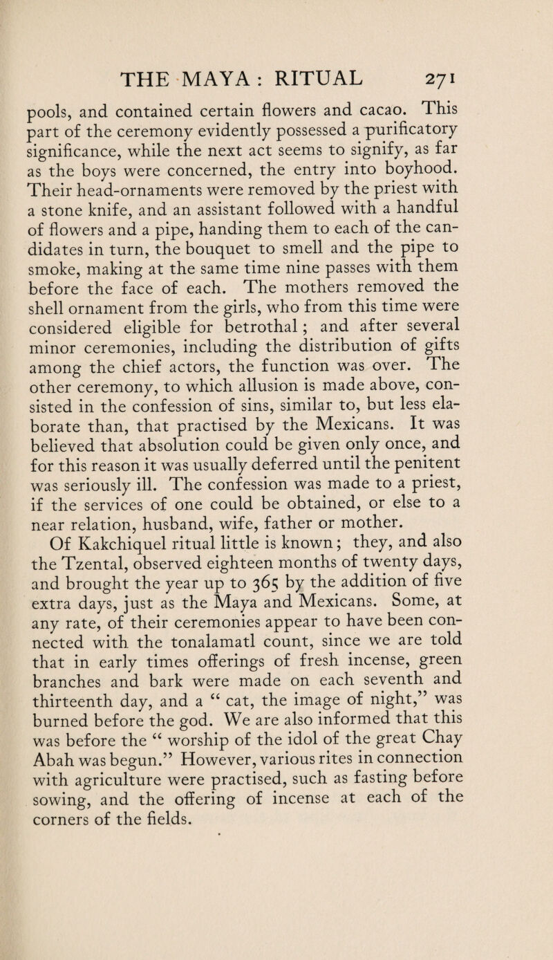 pools, and contained certain flowers and cacao. This part of the ceremony evidently possessed a purificatory significance, while the next act seems to signify, as far as the boys were concerned, the entry into boyhood. Their head-ornaments were removed by the priest with a stone knife, and an assistant followed with a handful of flowers and a pipe, handing them to each of the can¬ didates in turn, the bouquet to smell and the pipe to smoke, making at the same time nine passes with them before the face of each. The mothers removed the shell ornament from the girls, who from this time were considered eligible for betrothal; and after several minor ceremonies, including the distribution of gifts among the chief actors, the function was over. The other ceremony, to which allusion is made above, con¬ sisted in the confession of sins, similar to, but less ela¬ borate than, that practised by the Mexicans. It was believed that absolution could be given only once, and for this reason it was usually deferred until the penitent was seriously ill. The confession was made to a priest, if the services of one could be obtained, or else to a near relation, husband, wife, father or mother. Of Kakchiquel ritual little is known; they, and also the Tzental, observed eighteen months of twenty days, and brought the year up to 365 by the addition of five extra days, just as the Maya and Mexicans. Some, at any rate, of their ceremonies appear to have been con¬ nected with the tonalamatl count, since we are told that in early times offerings of fresh incense, green branches and bark were made on each seventh and thirteenth day, and a “ cat, the image of night,” was burned before the god. We are also informed that this was before the “ worship of the idol of the great Chay Abah was begun.” However, various rites in connection with agriculture were practised, such as fasting before sowing, and the offering of incense at each of the corners of the fields.