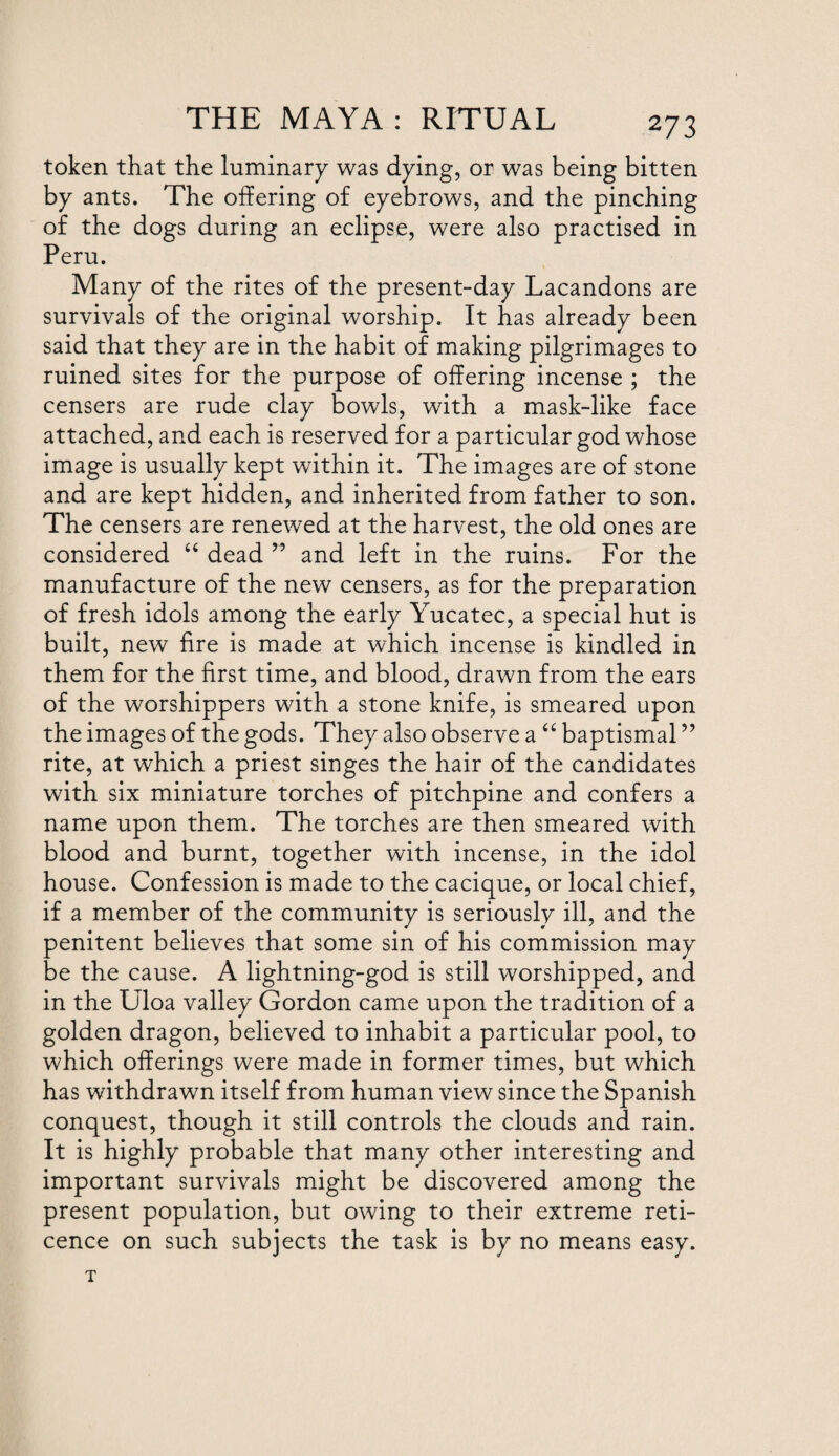 token that the luminary was dying, or was being bitten by ants. The offering of eyebrows, and the pinching of the dogs during an eclipse, were also practised in Peru. Many of the rites of the present-day Lacandons are survivals of the original worship. It has already been said that they are in the habit of making pilgrimages to ruined sites for the purpose of offering incense ; the censers are rude clay bowls, with a mask-like face attached, and each is reserved for a particular god whose image is usually kept within it. The images are of stone and are kept hidden, and inherited from father to son. The censers are renewed at the harvest, the old ones are considered “ dead ” and left in the ruins. For the manufacture of the new censers, as for the preparation of fresh idols among the early Yucatec, a special hut is built, new fire is made at which incense is kindled in them for the first time, and blood, drawn from the ears of the worshippers with a stone knife, is smeared upon the images of the gods. They also observe a “ baptismal ” rite, at which a priest singes the hair of the candidates with six miniature torches of pitchpine and confers a name upon them. The torches are then smeared with blood and burnt, together with incense, in the idol house. Confession is made to the cacique, or local chief, if a member of the community is seriously ill, and the penitent believes that some sin of his commission may be the cause. A lightning-god is still worshipped, and in the Uloa valley Gordon came upon the tradition of a golden dragon, believed to inhabit a particular pool, to which offerings were made in former times, but which has withdrawn itself from human view since the Spanish conquest, though it still controls the clouds and rain. It is highly probable that many other interesting and important survivals might be discovered among the present population, but owing to their extreme reti¬ cence on such subjects the task is by no means easy.