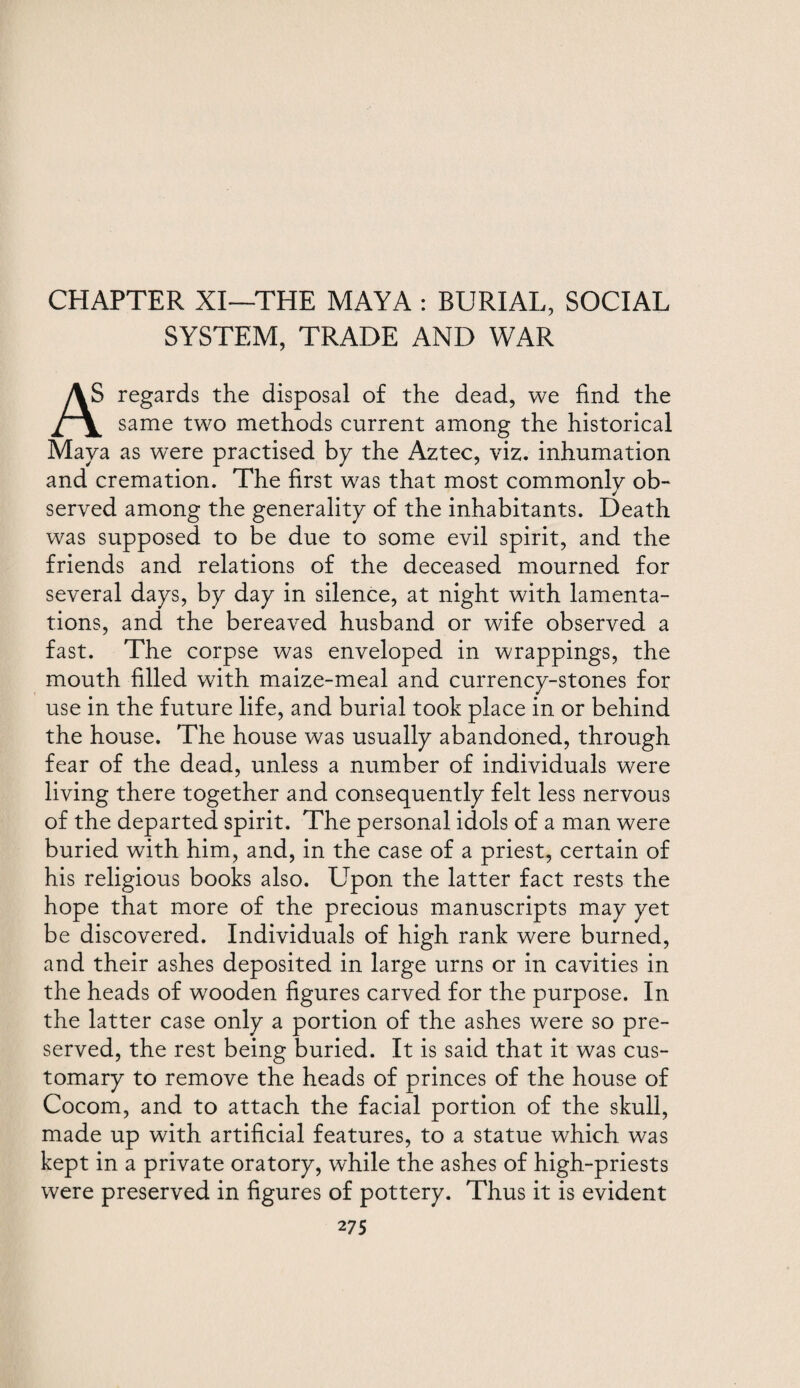 CHAPTER XI—THE MAYA : BURIAL, SOCIAL SYSTEM, TRADE AND WAR AS regards the disposal of the dead, we find the same two methods current among the historical Maya as were practised bp the Aztec, viz. inhumation and cremation. The first was that most commonly ob¬ served among the generality of the inhabitants. Death was supposed to be due to some evil spirit, and the friends and relations of the deceased mourned for several daps, bp dap in silence, at night with lamenta¬ tions, and the bereaved husband or wife observed a fast. The corpse was enveloped in wrappings, the mouth filled with maize-meal and currencp-stones for use in the future life, and burial took place in or behind the house. The house was usually abandoned, through fear of the dead, unless a number of individuals were living there together and consequently felt less nervous of the departed spirit. The personal idols of a man were buried with him, and, in the case of a priest, certain of his religious books also. Upon the latter fact rests the hope that more of the precious manuscripts map pet be discovered. Individuals of high rank were burned, and their ashes deposited in large urns or in cavities in the heads of wooden figures carved for the purpose. In the latter case only a portion of the ashes were so pre¬ served, the rest being buried. It is said that it was cus¬ tomary to remove the heads of princes of the house of Cocom, and to attach the facial portion of the skull, made up with artificial features, to a statue which was kept in a private oratory, while the ashes of high-priests were preserved in figures of pottery. Thus it is evident