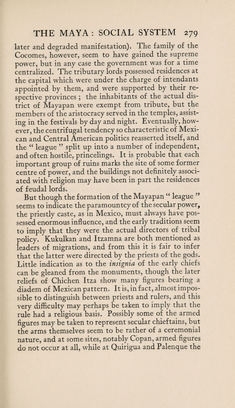 later and degraded manifestation). The family of the Cocomes, however, seem to have gained the supreme power, but in any case the government was for a time centralized. The tributary lords possessed residences at the capital which were under the charge of intendants appointed by them, and were supported by their re¬ spective provinces ; the inhabitants of the actual dis¬ trict of Mayapan were exempt from tribute, but the members of the aristocracy served in the temples, assist¬ ing in the festivals by day and night. Eventually, how¬ ever, the centrifugal tendency so characteristic of Mexi¬ can and Central American politics reasserted itself, and the “ league 55 split up into a number of independent, and often hostile, princelings. It is probable that each important group of ruins marks the site of some former centre of power, and the buildings not definitely associ¬ ated with religion may have been in part the residences of feudal lords. But though the formation of the Mayapan “ league ” seems to indicate the paramountcy of the secular power, the priestly caste, as in Mexico, must always have pos¬ sessed enormous influence, and the early traditions seem to imply that they were the actual directors of tribal policy. Kukulkan and Itzamna are both mentioned as leaders of migrations, and from this it is fair to infer that the latter were directed by the priests of the gods. Little indication as to the insignia of the early chiefs can be gleaned from the monuments, though the later reliefs of Chichen Itza show many figures bearing a diadem of Mexican pattern. It is, in fact, almost impos¬ sible to distinguish between priests and rulers, and this very difficulty may perhaps be taken to imply that the rule had a religious basis. Possibly some of the armed figures may be taken to represent secular chieftains, but the arms themselves seem to be rather of a ceremonial nature, and at some sites, notably Copan, armed figures do not occur at all, while at Quirigua and Palenque the