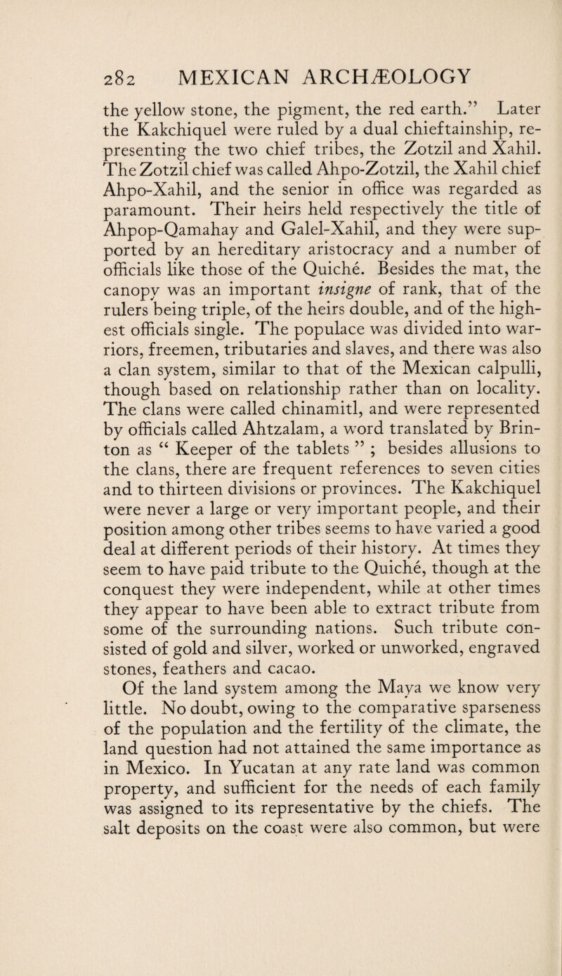 the yellow stone, the pigment, the red earth.” Later the Kakchiquel were ruled by a dual chieftainship, re¬ presenting the two chief tribes, the Zotzil and Xahil. The Zotzil chief was called Ahpo-Zotzil, the Xahil chief Ahpo-Xahil, and the senior in office was regarded as paramount. Their heirs held respectively the title of Ahpop-Qamahay and Galel-Xahil, and they were sup¬ ported by an hereditary aristocracy and a number of officials like those of the Quiche. Besides the mat, the canopy was an important insigne of rank, that of the rulers being triple, of the heirs double, and of the high¬ est officials single. The populace was divided into war¬ riors, freemen, tributaries and slaves, and there was also a clan system, similar to that of the Mexican calpulli, though based on relationship rather than on locality. The clans were called chinamitl, and were represented by officials called Ahtzalam, a word translated by Brin- ton as “ Keeper of the tablets ” ; besides allusions to the clans, there are frequent references to seven cities and to thirteen divisions or provinces. The Kakchiquel were never a large or very important people, and their position among other tribes seems to have varied a good deal at different periods of their history. At times they seem to have paid tribute to the Quiche, though at the conquest they were independent, while at other times they appear to have been able to extract tribute from some of the surrounding nations. Such tribute con¬ sisted of gold and silver, worked or unworked, engraved stones, feathers and cacao. Of the land system among the Maya we know very little. No doubt, owing to the comparative sparseness of the population and the fertility of the climate, the land question had not attained the same importance as in Mexico. In Yucatan at any rate land was common property, and sufficient for the needs of each family was assigned to its representative by the chiefs. The salt deposits on the coast were also common, but were