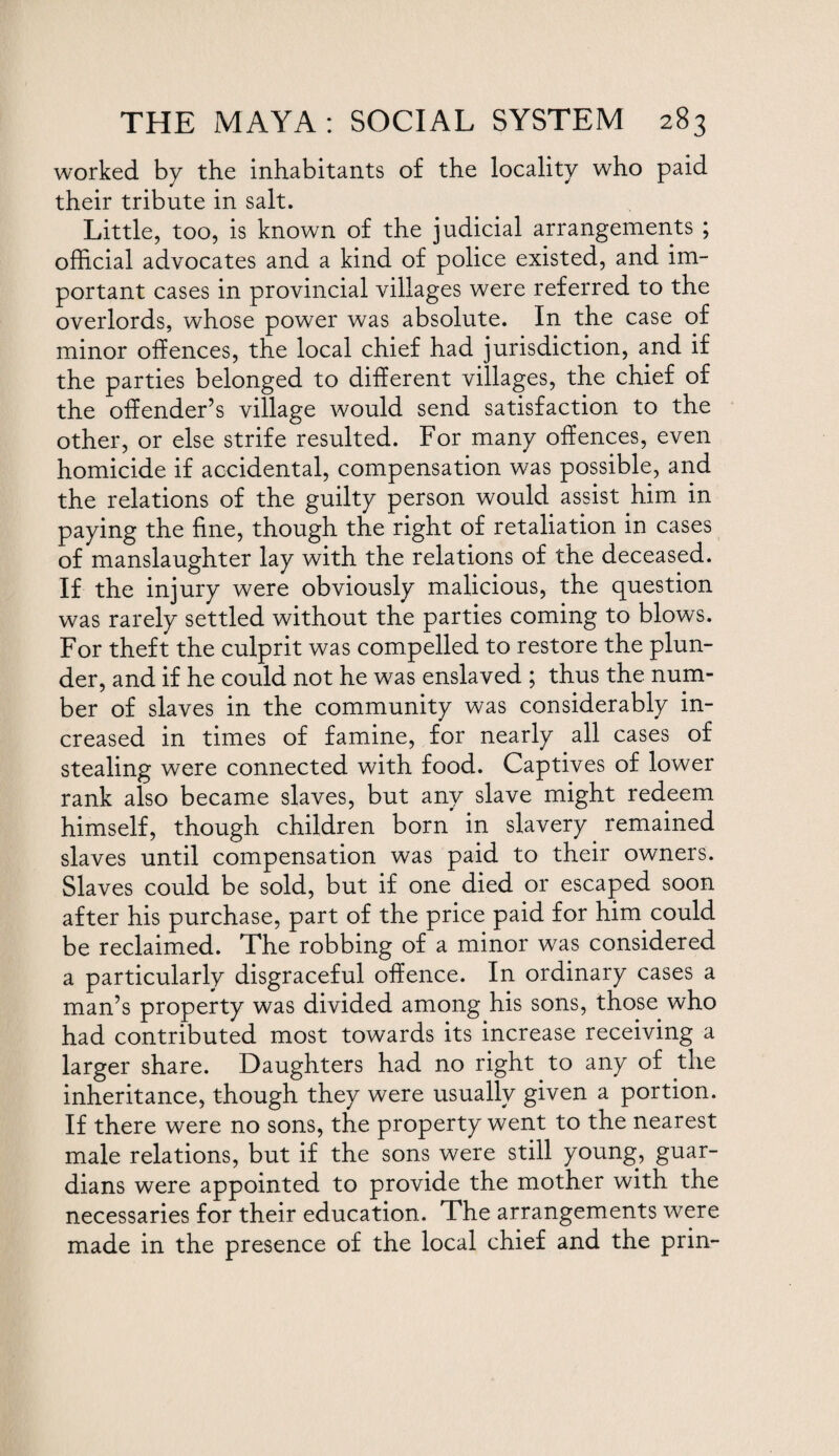 worked by the inhabitants of the locality who paid their tribute in salt. Little, too, is known of the judicial arrangements ; official advocates and a kind of police existed, and im¬ portant cases in provincial villages were referred to the overlords, whose power was absolute. In the case of minor offences, the local chief had jurisdiction, and if the parties belonged to different villages, the chief of the offender’s village would send satisfaction to the other, or else strife resulted. For many offences, even homicide if accidental, compensation was possible, and the relations of the guilty person would assist him in paying the fine, though the right of retaliation in cases of manslaughter lay with the relations of the deceased. If the injury were obviously malicious, the question was rarely settled without the parties coming to blows. For theft the culprit was compelled to restore the plun¬ der, and if he could not he was enslaved ; thus the num¬ ber of slaves in the community was considerably in¬ creased in times of famine, for nearly all cases of stealing were connected with food. Captives of lower rank also became slaves, but any slave might redeem himself, though children born in slavery remained slaves until compensation was paid to their owners. Slaves could be sold, but if one died or escaped soon after his purchase, part of the price paid for him could be reclaimed. The robbing of a minor was considered a particularly disgraceful offence. In ordinary cases a man’s property was divided among his sons, those who had contributed most towards its increase receiving a larger share. Daughters had no right to any of the inheritance, though they were usually given a portion. If there were no sons, the property went to the nearest male relations, but if the sons were still young, guar¬ dians were appointed to provide the mother with the necessaries for their education. The arrangements were made in the presence of the local chief and the prin-