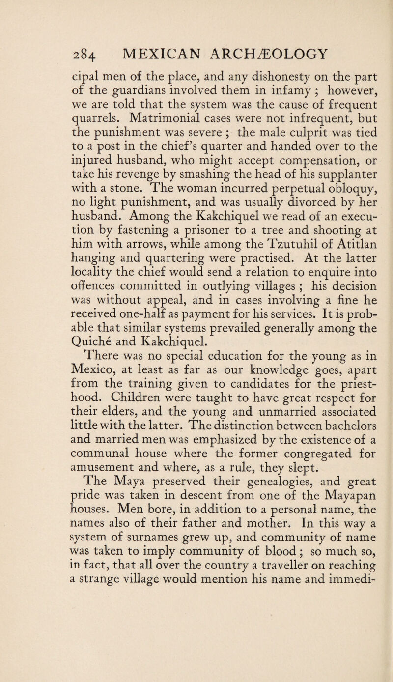 cipal men of the place, and any dishonesty on the part of the guardians involved them in infamy ; however, we are told that the system was the cause of frequent quarrels. Matrimonial cases were not infrequent, but the punishment was severe ; the male culprit was tied to a post in the chief’s quarter and handed over to the injured husband, who might accept compensation, or take his revenge by smashing the head of his supplanter with a stone. The woman incurred perpetual obloquy, no light punishment, and was usually divorced by her husband. Among the Kakchiquel we read of an execu¬ tion by fastening a prisoner to a tree and shooting at him with arrows, while among the Tzutuhil of Atitlan hanging and quartering were practised. At the latter locality the chief would send a relation to enquire into offences committed in outlying villages ; his decision was without appeal, and in cases involving a fine he received one-half as payment for his services. It is prob¬ able that similar systems prevailed generally among the Quiche and Kakchiquel. There was no special education for the young as in Mexico, at least as far as our knowledge goes, apart from the training given to candidates for the priest¬ hood. Children were taught to have great respect for their elders, and the young and unmarried associated little with the latter. The distinction between bachelors and married men was emphasized by the existence of a communal house where the former congregated for amusement and where, as a rule, they slept. The Maya preserved their genealogies, and great pride was taken in descent from one of the Mayapan houses. Men bore, in addition to a personal name, the names also of their father and mother. In this way a system of surnames grew up, and community of name was taken to imply community of blood ; so much so, in fact, that all over the country a traveller on reaching a strange village would mention his name and immedi-