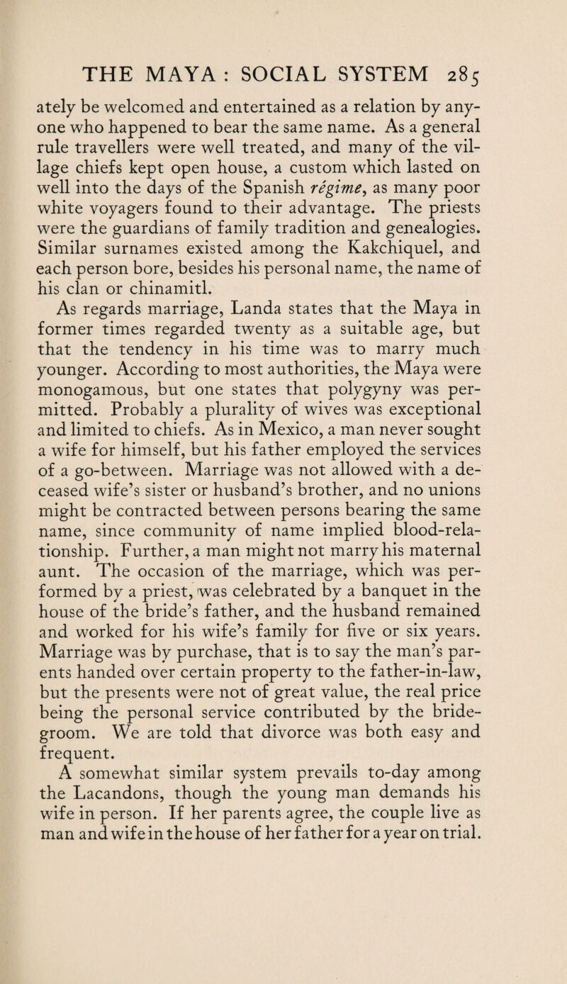 ately be welcomed and entertained as a relation by any¬ one who happened to bear the same name. As a general rule travellers were well treated, and many of the vil¬ lage chiefs kept open house, a custom which lasted on well into the days of the Spanish regime, as many poor white voyagers found to their advantage. The priests were the guardians of family tradition and genealogies. Similar surnames existed among the Kakchiquel, and each person bore, besides his personal name, the name of his clan or chinamitl. As regards marriage, Landa states that the Maya in former times regarded twenty as a suitable age, but that the tendency in his time was to marry much younger. According to most authorities, the Maya were monogamous, but one states that polygyny was per¬ mitted. Probably a plurality of wives was exceptional and limited to chiefs. As in Mexico, a man never sought a wife for himself, but his father employed the services of a go-between. Adarriage was not allowed with a de¬ ceased wife’s sister or husband’s brother, and no unions might be contracted between persons bearing the same name, since community of name implied blood-rela¬ tionship. Further, a man might not marry his maternal aunt. The occasion of the marriage, which was per¬ formed by a priest, was celebrated by a banquet in the house of the bride’s father, and the husband remained and worked for his wife’s family for five or six years. Marriage was by purchase, that is to say the man’s par¬ ents handed over certain property to the father-in-law, but the presents were not of great value, the real price being the personal service contributed by the bride¬ groom. We are told that divorce was both easy and frequent. A somewhat similar system prevails to-day among the Lacandons, though the young man demands his wife in person. If her parents agree, the couple live as man and wife in the house of her father for a year on trial.