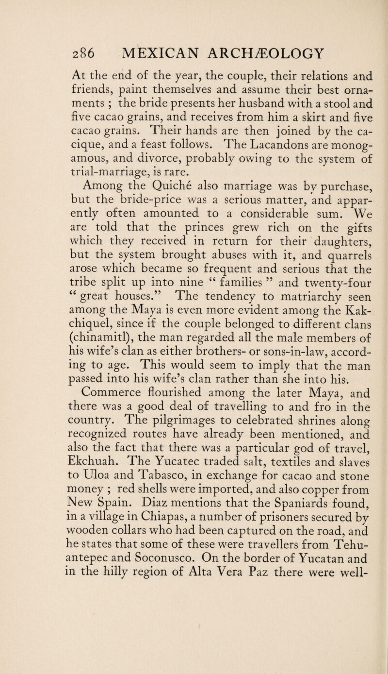 At the end of the year, the couple, their relations and friends, paint themselves and assume their best orna¬ ments ; the bride presents her husband with a stool and five cacao grains, and receives from him a skirt and five cacao grains. Their hands are then joined by the ca¬ cique, and a feast follows. The Lacandons are monog¬ amous, and divorce, probably owing to the system of trial-marriage, is rare. Among the Quiche also marriage was by purchase, but the bride-price was a serious matter, and appar¬ ently often amounted to a considerable sum. We are told that the princes grew rich on the gifts which they received in return for their daughters, but the system brought abuses with it, and quarrels arose which became so frequent and serious that the tribe split up into nine “ families ” and twenty-four “ great houses.” The tendency to matriarchy seen among the Maya is even more evident among the Kak- chiquel, since if the couple belonged to different clans (chinamitl), the man regarded all the male members of his wife’s clan as either brothers- or sons-in-law, accord¬ ing to age. This would seem to imply that the man passed into his wife’s clan rather than she into his. Commerce flourished among the later Maya, and there was a good deal of travelling to and fro in the country. The pilgrimages to celebrated shrines along recognized routes have already been mentioned, and also the fact that there was a particular god of travel, Ekchuah. The Yucatec traded salt, textiles and slaves to Uloa and Tabasco, in exchange for cacao and stone money ; red shells were imported, and also copper from New Spain. Diaz mentions that the Spaniards found, in a village in Chiapas, a number of prisoners secured by wooden collars who had been captured on the road, and he states that some of these were travellers from Tehu¬ antepec and Soconusco. On the border of Yucatan and in the hilly region of Alta Vera Paz there were well-