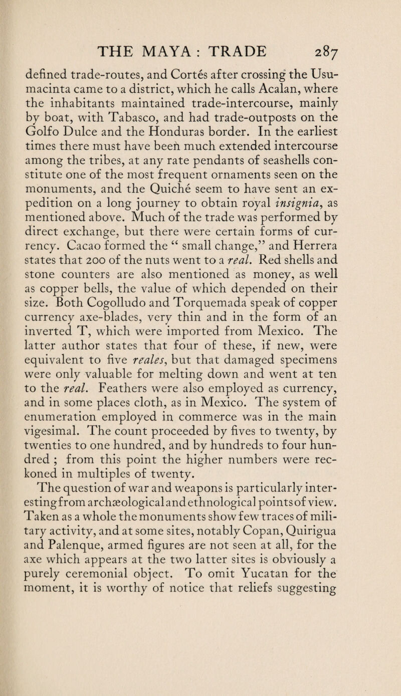 defined trade-routes, and Cortes after crossing the Usu- macinta came to a district, which he calls Acalan, where the inhabitants maintained trade-intercourse, mainly by boat, with Tabasco, and had trade-outposts on the Golfo Dulce and the Honduras border. In the earliest times there must have beefi much extended intercourse among the tribes, at any rate pendants of seashells con¬ stitute one of the most frequent ornaments seen on the monuments, and the Quiche seem to have sent an ex¬ pedition on a long journey to obtain royal insignia, as mentioned above. Much of the trade was performed by direct exchange, but there were certain forms of cur¬ rency. Cacao formed the “ small change,” and Herrera states that 200 of the nuts went to a real. Red shells and stone counters are also mentioned as money, as well as copper bells, the value of which depended on their size. Both Cogolludo and Torquemada speak of copper currency axe-blades, very thin and in the form of an inverted T, which were imported from Mexico. The latter author states that four of these, if new, were equivalent to five reales, but that damaged specimens were only valuable for melting down and went at ten to the real. Feathers were also employed as currency, and in some places cloth, as in Mexico. The system of enumeration employed in commerce was in the main vigesimal. The count proceeded by fives to twenty, by twenties to one hundred, and by hundreds to four hun¬ dred ; from this point the higher numbers were rec¬ koned in multiples of twenty. The question of war and weapons is particularly inter- estingfrom archaeological and ethnological points of view. Taken as a whole the monuments show few traces of mili¬ tary activity, and at some sites, notably Copan, Quirigua and Palenque, armed figures are not seen at all, for the axe which appears at the two latter sites is obviously a purely ceremonial object. To omit Yucatan for the moment, it is worthy of notice that reliefs suggesting