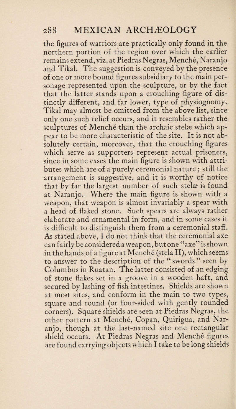 the figures of warriors are practically only found in the northern portion of the region over which the earlier remains extend, viz. at Piedras Negras, Menche, Naranjo and Tikal. The suggestion is conveyed by the presence of one or more bound figures subsidiary to the main per¬ sonage represented upon the sculpture, or by the fact that the latter stands upon a crouching figure of dis¬ tinctly different, and far lower, type of physiognomy. Tikal may almost be omitted from the above list, since only one such relief occurs, and it resembles rather the sculptures of Menche than the archaic stelae which ap¬ pear to be more characteristic of the site. It is not ab¬ solutely certain, moreover, that the crouching figures which serve as supporters represent actual prisoners, since in some cases the main figure is shown with attri¬ butes which are of a purely ceremonial nature ; still the arrangement is suggestive, and it is worthy of notice that by far the largest number of such stelae is found at Naranjo. Where the main figure is shown with a weapon, that weapon is almost invariably a spear with a head of flaked stone. Such spears are always rather elaborate and ornamental in form, and in some cases it is difficult to distinguish them from a ceremonial staff. As stated above, I do not think that the ceremonial axe can fairly be considered a weapon, but one “axe” is shown in the hands of a figure at Menche (stela II), which seems to answer to the description of the “ swords ” seen by Columbus in Ruatan. The latter consisted of an edging of stone flakes set in a groove in a wooden haft, and secured by lashing of fish intestines. Shields are shown at most sites, and conform in the main to two types, square and round (or four-sided with gently rounded corners). Square shields are seen at Piedras Negras, the other pattern at Menche, Copan, Quirigua, and Nar¬ anjo, though at the last-named site one rectangular shield occurs. At Piedras Negras and Menche figures are found carrying objects which I take to be long shields