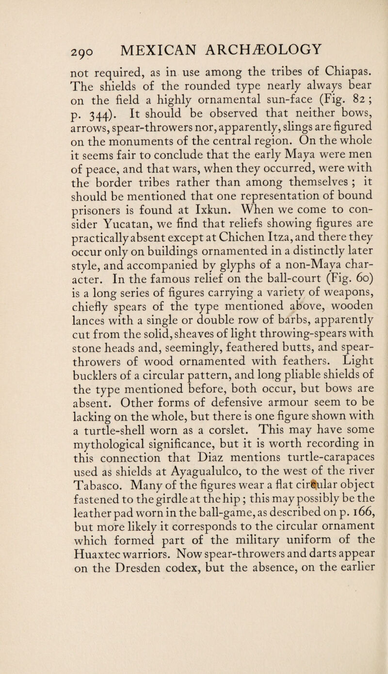 not required, as in use among the tribes of Chiapas. The shields of the rounded type nearly always bear on the field a highly ornamental sun-face (Fig. 82 ; p. 344). It should be observed that neither bows, arrows, spear-throwers nor, apparently, slings are figured on the monuments of the central region. On the whole it seems fair to conclude that the early Maya were men of peace, and that wars, when they occurred, were with the border tribes rather than among themselves ; it should be mentioned that one representation of bound prisoners is found at Ixkun. When we come to con¬ sider Yucatan, we find that reliefs showing figures are practically absent except at Chichen Itza, and there they occur only on buildings ornamented in a distinctly later style, and accompanied by glyphs of a non-Maya char¬ acter. In the famous relief on the ball-court (Fig. 60) is a long series of figures carrying a variety of weapons, chiefly spears of the type mentioned above, wooden lances with a single or double row of barbs, apparently cut from the solid, sheaves of light throwing-spears with stone heads and, seemingly, feathered butts, and spear- throwers of wood ornamented with feathers. Light bucklers of a circular pattern, and long pliable shields of the type mentioned before, both occur, but bows are absent. Other forms of defensive armour seem to be lacking on the whole, but there is one figure shown with a turtle-shell worn as a corslet. This may have some mythological significance, but it is worth recording in this connection that Diaz mentions turtle-carapaces used as shields at Ayagualulco, to the west of the river Tabasco. Many of the figures wear a flat circular object fastened to the girdle at the hip; this may possibly be the leather pad worn in the ball-game, as described on p. 166, but more likely it corresponds to the circular ornament which formed part of the military uniform of the Huaxtec warriors. Now spear-throwers and darts appear on the Dresden codex, but the absence, on the earlier