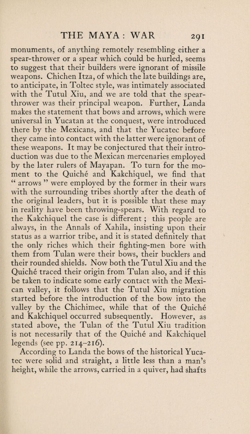monuments, of anything remotely resembling either a spear-thrower or a spear which could be hurled, seems to suggest that their builders were ignorant of missile weapons. Chichen Itza, of which the late buildings are, to anticipate, in Toltec style, was intimately associated with the Tutul Xiu, and we are told that the spear- thrower was their principal weapon. Further, Landa makes the statement that bows and arrows, which were universal in Yucatan at the conquest, were introduced there by the Mexicans, and that the Yucatec before they came into contact with the latter were ignorant of these weapons. It may be conjectured that their intro¬ duction was due to the Mexican mercenaries employed by the later rulers of Mayapan. To turn for the mo¬ ment to the Quiche and Kakchiquel, we find that “ arrows ” were employed by the former in their wars with the surrounding tribes shortly after the death of the original leaders, but it is possible that these may in reality have been throwing-spears. With regard to the Kakchiquel the case is different ; this people are always, in the Annals of Xahila, insisting upon their status as a warrior tribe, and it is stated definitely that the only riches which their fighting-men bore with them from Tulan were their bows, their bucklers and their rounded shields. Now both the Tutul Xiu and the Quiche traced their origin from Tulan also, and if this be taken to indicate some early contact with the Mexi¬ can valley, it follows that the Tutul Xiu migration started before the introduction of the bow into the valley by the Chichimec, while that of the Quiche and Kakchiquel occurred subsequently. However, as stated above, the Tulan of the Tutul Xiu tradition is not necessarily that of the Quiche and Kakchiquel legends (see pp. 214-216). According to Landa the bows of the historical Yuca¬ tec were solid and straight, a little less than a man’s height, while the arrows, carried in a quiver, had shafts