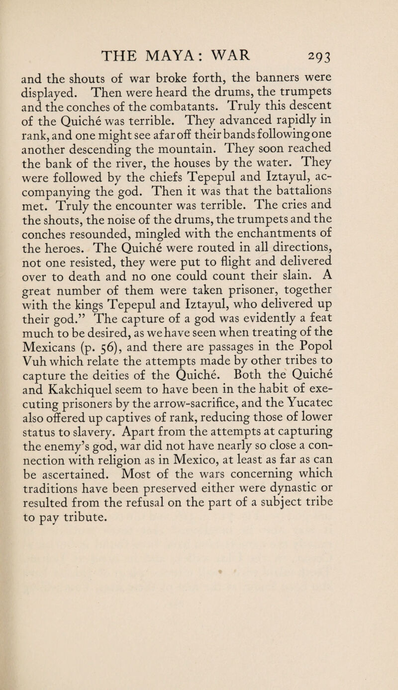 and the shouts of war broke forth, the banners were displayed. Then were heard the drums, the trumpets and the conches of the combatants. Truly this descent of the Quiche was terrible. They advanced rapidly in rank, and one might see afar off their bands following one another descending the mountain. They soon reached the bank of the river, the houses by the water. They were followed by the chiefs Tepepul and Iztayul, ac¬ companying the god. Then it was that the battalions met. Truly the encounter was terrible. The cries and the shouts, the noise of the drums, the trumpets and the conches resounded, mingled with the enchantments of the heroes. The Quiche were routed in all directions, not one resisted, they were put to flight and delivered over to death and no one could count their slain. A great number of them were taken prisoner, together with the kings Tepepul and Iztayul, who delivered up their god.” The capture of a god was evidently a feat much to be desired, as we have seen when treating of the Mexicans (p. 56), and there are passages in the Popol Vuh which relate the attempts made by other tribes to capture the deities of the Quiche. Both the Quiche and Kakchiquel seem to have been in the habit of exe¬ cuting prisoners by the arrow-sacrifice, and the Yucatec also offered up captives of rank, reducing those of lower status to slavery. Apart from the attempts at capturing the enemy’s god, war did not have nearly so close a con¬ nection with religion as in Mexico, at least as far as can be ascertained. Most of the wars concerning which traditions have been preserved either were dynastic or resulted from the refusal on the part of a subject tribe to pay tribute.