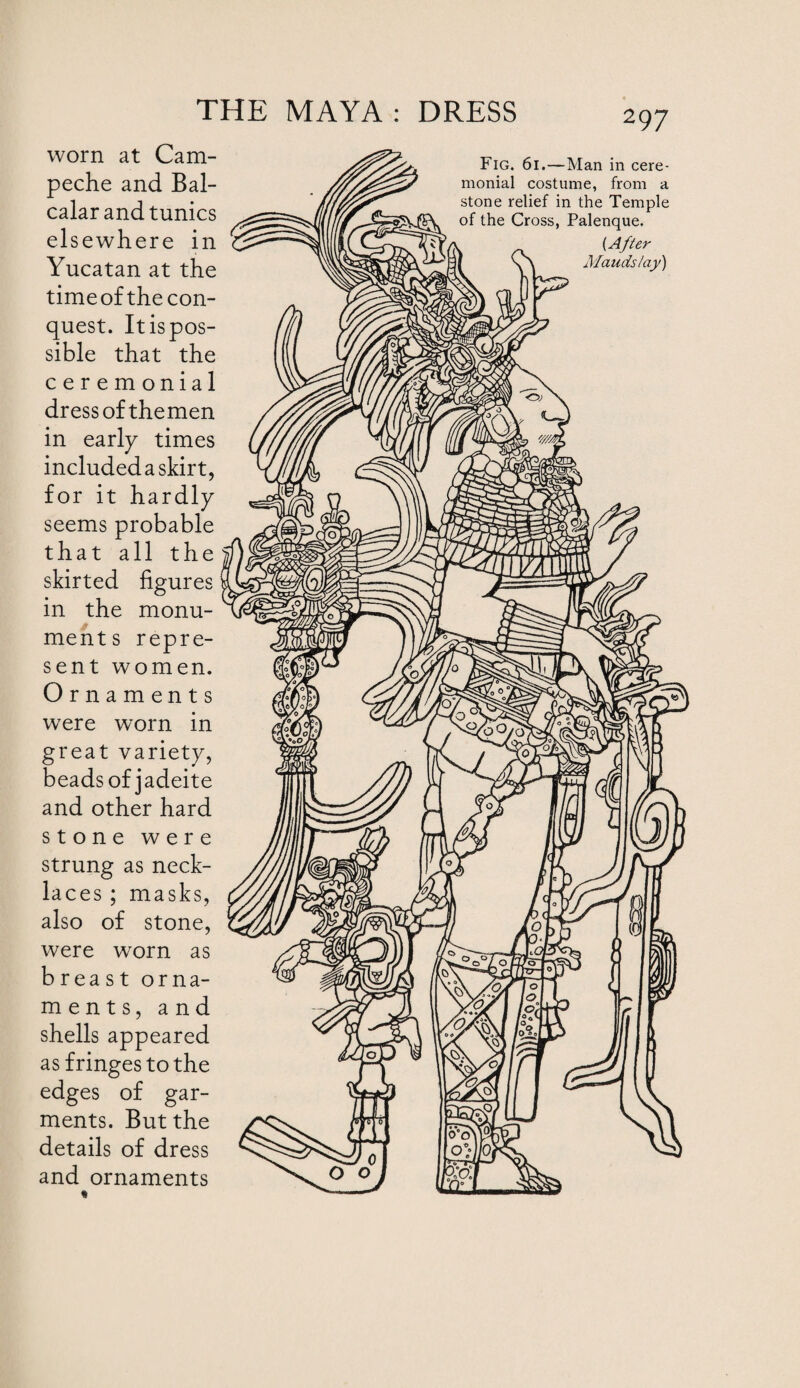 worn at Cam¬ peche and Bal- calar and tunics elsewhere in Yucatan at the timeof the con¬ quest. Itispos- sible that the ceremonial dress of themen in early times included a skirt, for it hardly seems probable that all the skirted figures in the monu¬ ments repre¬ sent women. Ornaments were worn in great variety, beads of jadeite and other hard stone were strung as neck¬ laces ; masks, also of stone, were worn as breast orna¬ ments, and shells appeared as fringes to the edges of gar¬ ments. But the details of dress and ornaments