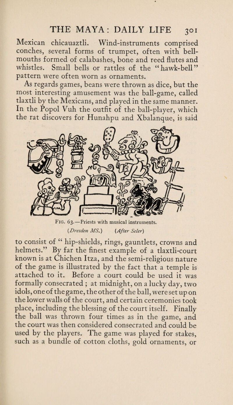 Mexican chicauaztli. Wind-instruments comprised conches, several forms of trumpet, often with bell- mouths formed of calabashes, bone and reed flutes and whistles. Small bells or rattles of the “hawk-bell” pattern were often worn as ornaments. As regards games, beans were thrown as dice, but the most interesting amusement was the ball-game, called tlaxtli by the Mexicans, and played in the same manner. In the Popol Vuh the outfit of the ball-player, which the rat discovers for Hunahpu and Xbalanque, is said Fig. 63.—Priests with musical instruments. (Dresden MS.) (After Seler) to consist of “ hip-shields, rings, gauntlets, crowns and helmets.” By far the finest example of a tlaxtli-court known is at Chichen Itza, and the semi-religious nature of the game is illustrated by the fact that a temple is attached to it. Before a court could be used it was formally consecrated ; at midnight, on a lucky day, two idols , one of the game, the other of the ball, were set up on the lower walls of the court, and certain ceremonies took place, including the blessing of the court itself. Finally the ball was thrown four times as in the game, and the court was then considered consecrated and could be used by the players. The game was played for stakes, such as a bundle of cotton cloths, gold ornaments, or