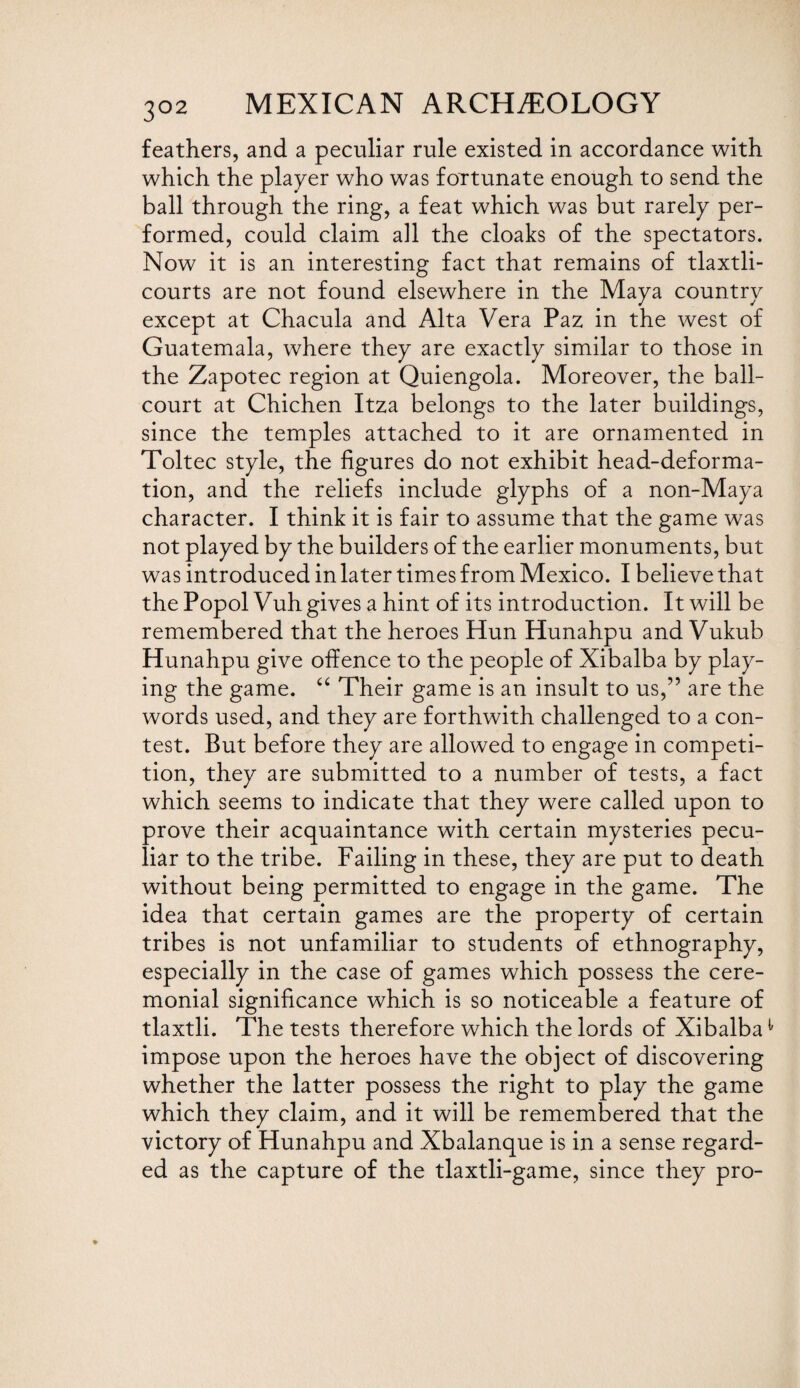 feathers, and a peculiar rule existed in accordance with which the player who was fortunate enough to send the ball through the ring, a feat which was but rarely per¬ formed, could claim all the cloaks of the spectators. Now it is an interesting fact that remains of tlaxtli- courts are not found elsewhere in the Maya country except at Chacula and Alta Vera Paz in the west of Guatemala, where they are exactly similar to those in the Zapotec region at Quiengola. Moreover, the ball- court at Chichen Itza belongs to the later buildings, since the temples attached to it are ornamented in Toltec style, the figures do not exhibit head-deforma¬ tion, and the reliefs include glyphs of a non-Maya character. I think it is fair to assume that the game was not played by the builders of the earlier monuments, but was introduced in later times from Mexico. I believe that the Popol Vuh gives a hint of its introduction. It will be remembered that the heroes Hun Hunahpu and Vukub Hunahpu give offence to the people of Xibalba by play¬ ing the game. “ Their game is an insult to us,” are the words used, and they are forthwith challenged to a con¬ test. But before they are allowed to engage in competi¬ tion, they are submitted to a number of tests, a fact which seems to indicate that they were called upon to prove their acquaintance with certain mysteries pecu¬ liar to the tribe. Failing in these, they are put to death without being permitted to engage in the game. The idea that certain games are the property of certain tribes is not unfamiliar to students of ethnography, especially in the case of games which possess the cere¬ monial significance which is so noticeable a feature of tlaxtli. The tests therefore which the lords of Xibalba1 impose upon the heroes have the object of discovering whether the latter possess the right to play the game which they claim, and it will be remembered that the victory of Hunahpu and Xbalanque is in a sense regard¬ ed as the capture of the tlaxtli-game, since they pro-