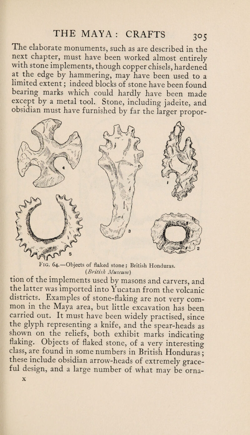 The elaborate monuments, such as are described in the next chapter, must have been worked almost entirely with stone implements, though copper chisels, hardened at the edge by hammering, may have been used to a limited extent; indeed blocks of stone have been found bearing marks which could hardly have been made except by a metal tool. Stone, including jadeite, and obsidian must have furnished by far the larger propor- tiG. 64.—Objects of flaked stone; British Honduras. (British Museu in) tion of the implements used by masons and carvers, and the latter was imported into Yucatan from the volcanic districts. Examples of stone-flaking are not very com¬ mon in the Maya area, but little excavation has been carried out. It must have been widely practised, since the glyph representing a knife, and the spear-heads as shown on the reliefs, both exhibit marks indicating flaking. Objects of flaked stone, of a very interesting class, are found in some numbers in British Honduras; these include obsidian arrow-heads of extremely grace¬ ful design, and a large number of what may be orna- x