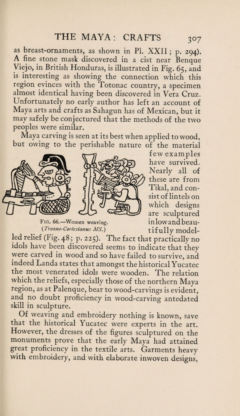 3°7 as breast-ornaments, as shown in PI. XXII; p. 294). A fine stone mask discovered in a cist near Benque Viejo, in British Honduras, is illustrated in Fig. 65, and is interesting as showing the connection which this region evinces with the Totonac country, a specimen almost identical having been discovered in Vera Cruz. Unfortunately no early author has left an account of Maya arts and crafts as Sahagun has of Mexican, but it may safely be conjectured that the methods of the two peoples were similar. Maya carving is seen at its best when applied to wood, but owing to the perishable nature of the material few examples have survived. Nearly all of these are from Tikal, and con¬ sist of lintels on which designs are sculptured Fig. 66.—Women weaving. inlowandbeau- (Troano-Cortesianus MS.) tifully model¬ led relief (Fig. 48; p. 225). The fact that practically no idols have been discovered seems to indicate that they were carved in wood and so have failed to survive, and indeed Landa states that amongst the historical Yucatec the most venerated idols were wooden. The relation which the reliefs, especially those of the northern Maya region, as at Palenque, bear to wood-carvings is evident, and no doubt proficiency in wood-carving antedated skill in sculpture. Of weaving and embroidery nothing is known, save that the historical Yucatec were experts in the art. However, the dresses of the figures sculptured on the monuments, prove that the early Maya had attained great proficiency in the textile arts. Garments heavy with embroidery, and with elaborate inwoven designs,