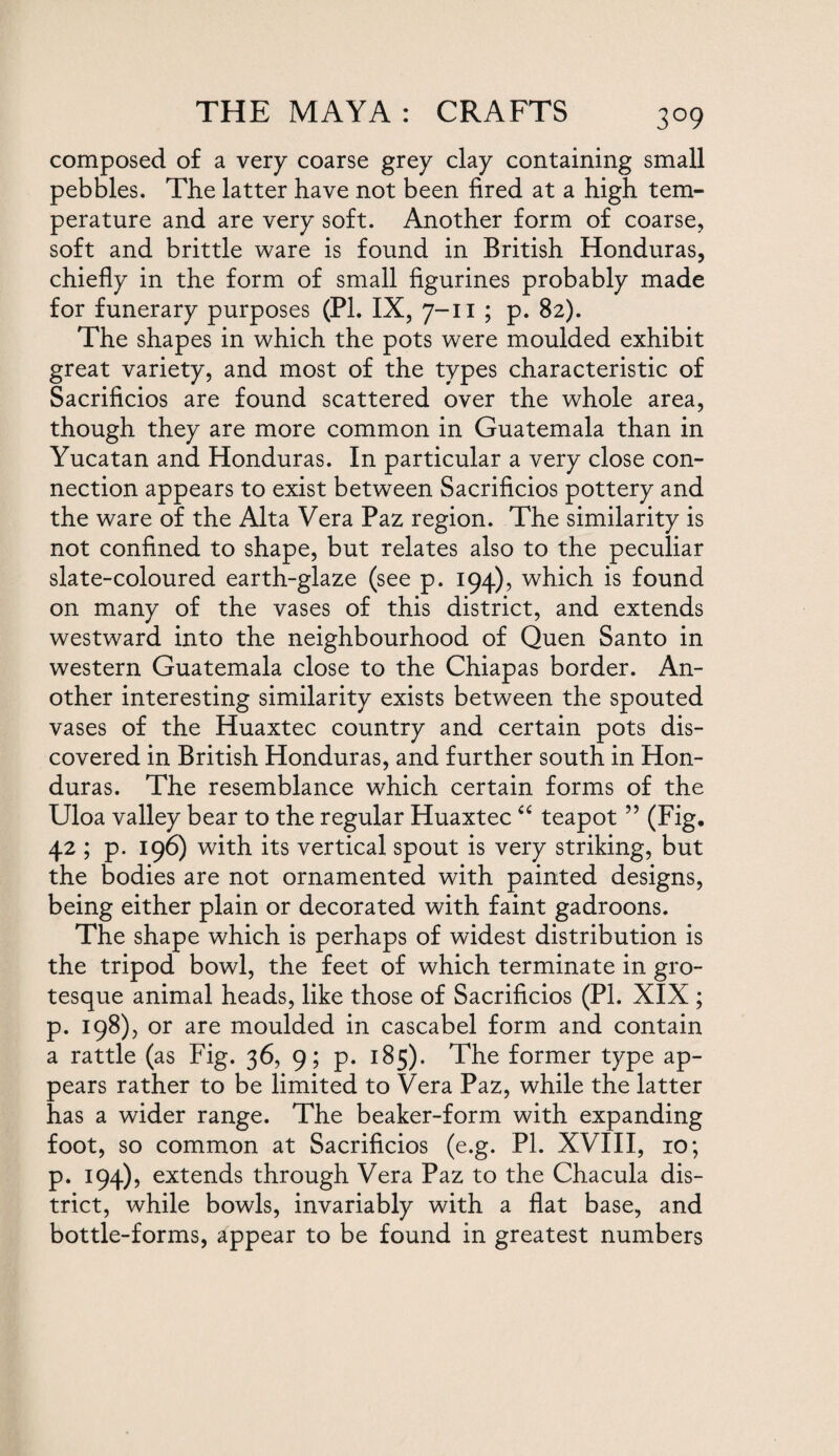 3°9 composed of a very coarse grey clay containing small pebbles. The latter have not been fired at a high tem¬ perature and are very soft. Another form of coarse, soft and brittle ware is found in British Honduras, chiefly in the form of small figurines probably made for funerary purposes (Pl. IX, 7-11 ; p. 82). The shapes in which the pots were moulded exhibit great variety, and most of the types characteristic of Sacrificios are found scattered over the whole area, though they are more common in Guatemala than in Yucatan and Honduras. In particular a very close con¬ nection appears to exist between Sacrificios pottery and the ware of the Alta Vera Paz region. The similarity is not confined to shape, but relates also to the peculiar slate-coloured earth-glaze (see p. 194), which is found on many of the vases of this district, and extends westward into the neighbourhood of Quen Santo in western Guatemala close to the Chiapas border. An¬ other interesting similarity exists between the spouted vases of the Huaxtec country and certain pots dis¬ covered in British Honduras, and further south in Hon¬ duras. The resemblance which certain forms of the Uloa valley bear to the regular Huaxtec “ teapot ” (Fig. 42 ; p. 196) with its vertical spout is very striking, but the bodies are not ornamented with painted designs, being either plain or decorated with faint gadroons. The shape which is perhaps of widest distribution is the tripod bowl, the feet of which terminate in gro¬ tesque animal heads, like those of Sacrificios (PI. XIX ; p. 198), or are moulded in cascabel form and contain a rattle (as Fig. 36, 9; p. 185). The former type ap¬ pears rather to be limited to Vera Paz, while the latter has a wider range. The beaker-form with expanding foot, so common at Sacrificios (e.g. PI. XVIII, 10; P. 194), extends through Vera Paz to the Chacula dis¬ trict, while bowls, invariably with a flat base, and bottle-forms, appear to be found in greatest numbers