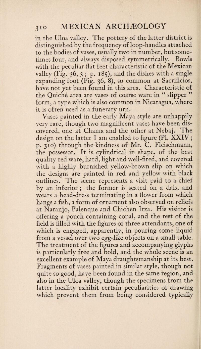 3IQ in the Uloa valley. The pottery of the latter district is distinguished by the frequency of loop-handles attached to the bodies of vases, usually two in number, but some¬ times four, and always disposed symmetrically. Bowls with the peculiar flat feet characteristic of the Mexican valley (Fig. 36, 3 ; p. 185), and the dishes with a single expanding foot (Fig. 36, 8), so common at Sacrificios, have not yet been found in this area. Characteristic of the Quiche area are vases of coarse ware in “ slipper ” form, a type which is also common in Nicaragua, where it is often used as a funerary urn. Vases painted in the early Maya style are unhappily very rare, though two magnificent vases have been dis¬ covered, one at Chama and the other at Nebaj. The design on the latter I am enabled to figure (PL XXIV ; p. 310) through the kindness of Mr. C. Fleischmann, the possessor. It is cylindrical in shape, of the best quality red ware, hard, light and well-fired, and covered with a highly burnished yellow-brown slip on which the designs are painted in red and yellow with black outlines. The scene represents a visit paid to a chief by an inferior ; the former is seated on a dais, and wears a head-dress terminating in a flower from which hangs a fish, a form of ornament also observed on reliefs at Naranjo, Palenque and Chichen Itza. His visitor is offering a pouch containing copal, and the rest of the field is filled with the figures of three attendants, one of which is engaged, apparently, in pouring some liquid from a vessel over two egg-like objects on a small table. The treatment of the figures and accompanying glyphs is particularly free and bold, and the whole scene is an excellent example of Maya draughtsmanship at its best. Fragments of vases painted in similar style, though not quite so good, have been found in the same region, and also in the Uloa valley, though the specimens from the latter locality exhibit certain peculiarities of drawing which prevent them from being considered typically
