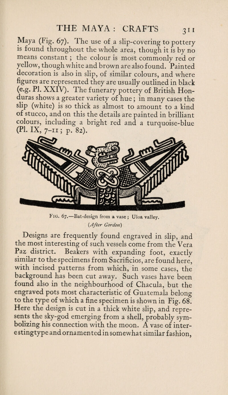 Maya (Fig. 67). The use of a slip-covering to pottery is found throughout the whole area, though it is by no means constant ; the colour is most commonly red or yellow, though white and brown are also found. Painted decoration is also in slip, of similar colours, and where figures are represented they are usually outlined in black (e.g. PI. XXIV). The funerary pottery of British Hon¬ duras shows a greater variety of hue; in many cases the slip (white) is so thick as almost to amount to a kind of stucco, and on this the details are painted in brilliant colours, including a bright red and a turquoise-blue (PL IX, 7-11; p. 82). Fig. 67.—Bat-design from a vase; Uloa valley. (After Gordon) Designs are frequently found engraved in slip, and the most interesting of such vessels come from the Vera Pax district. Beakers with expanding foot, exactly similar to the specimens from Sacrificios, are found here, with incised patterns from which, in some cases, the background has been cut away. Such vases have been found also in the neighbourhood of Chacula, but the engraved pots most characteristic of Guatemala belong to the type of which a fine specimen is shown in Fig. 68. Here the design is cut in a thick white slip, and repre¬ sents, the sky-god emerging from a shell, probably sym¬ bolizing his connection with the moon. A vase of inter- e stingtype and ornamented in somewhat similar fashion,