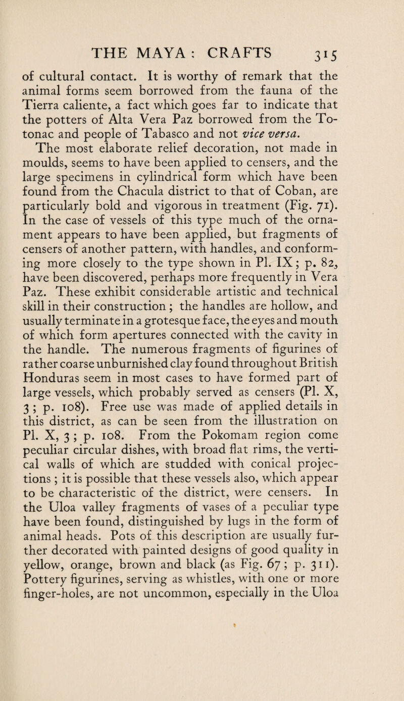 3*5 of cultural contact. It is worthy of remark that the animal forms seem borrowed from the fauna of the Tierra caliente, a fact which goes far to indicate that the potters of Alta Vera Paz borrowed from the To- tonac and people of Tabasco and not vice versa. The most elaborate relief decoration, not made in moulds, seems to have been applied to censers, and the large specimens in cylindrical form which have been found from the Chacula district to that of Coban, are particularly bold and vigorous in treatment (Fig. 71). In the case of vessels of this type much of the orna¬ ment appears to have been applied, but fragments of censers of another pattern, with handles, and conform¬ ing more closely to the type shown in PI. IX; p. 82, have been discovered, perhaps more frequently in Vera Paz. These exhibit considerable artistic and technical skill in their construction ; the handles are hollow, and usually terminate in a grotesque face, the eyes and mouth of which form apertures connected with the cavity in the handle. The numerous fragments of figurines of rather coarse unburnished clay found throughout British Honduras seem in most cases to have formed part of large vessels, which probably served as censers (PI. X, 3 ; p. 108). Free use was made of applied details in this district, as can be seen from the illustration on PI. X, 3 ; p. 108. From the Pokomam region come peculiar circular dishes, with broad flat rims, the verti¬ cal walls of which are studded with conical projec¬ tions ; it is possible that these vessels also, which appear to be characteristic of the district, were censers. In the Uloa valley fragments of vases of a peculiar type have been found, distinguished by lugs in the form of animal heads. Pots of this description are usually fur¬ ther decorated with painted designs of good quality in yellow, orange, brown and black (as Fig. 67; p. 311). Pottery figurines, serving as whistles, with one or more finger-holes, are not uncommon, especially in the Uloa