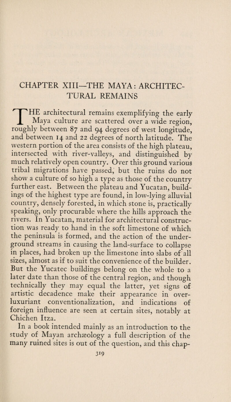 CHAPTER XIII—THE MAYA: ARCHITEC¬ TURAL REMAINS THE architectural remains exemplifying the early Maya culture are scattered over a wide region, roughly between 87 and 94 degrees of west longitude, and between 14 and 22 degrees of north latitude. The western portion of the area consists of the high plateau, intersected with river-valleys, and distinguished by much relatively open country. Over this ground various tribal migrations have passed, but the ruins do not show a culture of so high a type as those of the country further east. Between the plateau and Yucatan, build¬ ings of the highest type are found, in low-lying alluvial country, densely forested, in which stone is, practically speaking, only procurable where the hills approach the rivers. In Yucatan, material for architectural construc¬ tion was ready to hand in the soft limestone of which the peninsula is formed, and the action of the under¬ ground streams in causing the land-surface to collapse in places, had broken up the limestone into slabs of all sizes, almost as if to suit the convenience of the builder. But the Yucatec buildings belong on the whole to a later date than those of the central region, and though technically they may equal the latter, yet signs of artistic decadence make their appearance in over- luxuriant conventionalization, and indications of foreign influence are seen at certain sites, notably at Chichen Itza. In a book intended mainly as an introduction to the study of Mayan archaeology a full description of the many ruined sites is out of the question, and this chap-