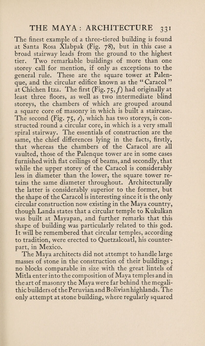 The finest example of a three-tiered building is found at Santa Rosa Xlabpak (Fig. 78), but in this case a broad stairway leads from the ground to the highest tier. Two remarkable buildings of more than one storey call for mention, if only as exceptions to the general rule. These are the square tower at Palen- que, and the circular edifice known as the “ Caracol ” at Chichen Itza. The first (Fig. 75,/) had originally at least three floors, as well as two intermediate blind storeys, the chambers of which are grouped around a square core of masonry in which is built a staircase. The second (Fig. 75, e), which has two storeys, is con¬ structed round a circular core, in which is a very small spiral stairway. The essentials of construction are the same, the chief differences lying in the facts, firstly, that whereas the chambers of the Caracol are all vaulted, those of the Palenque tower are in some cases furnished with flat ceilings of beams, and secondly, that while the upper storey of the Caracol is considerably less in diameter than the lower, the square tower re¬ tains the same diameter throughout. Architecturally the latter is considerably superior to the former, but the shape of the Caracol is interesting since it is the only circular construction now existing in the Maya country, though Landa states that a circular temple to Kukulkan was built at Mayapan, and further remarks that this shape of building was particularly related to this god. It will be remembered that circular temples, according to tradition, were erected to Quetzalcoatl, his counter¬ part, in Mexico. The Maya architects did not attempt to handle large masses of stone in the construction of their buildings ; no blocks comparable in size with the great lintels of Mitla enter into the composition of Maya temples and in the art of masonry the Maya were far behind the megali- thic builders of the Peruvian and Bolivian highlands. The only attempt at stone building, where regularly squared