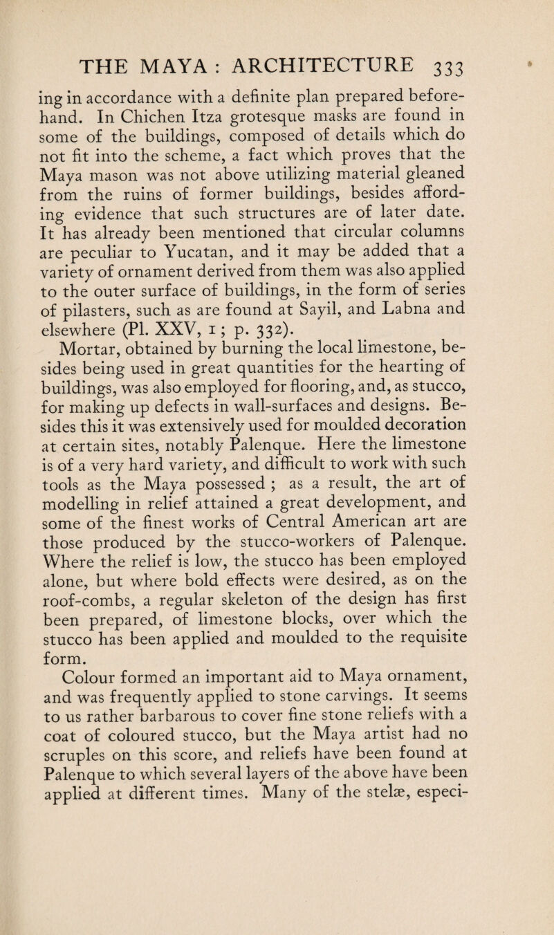 ing in accordance with a definite plan prepared before¬ hand. In Chichen Itza grotesque masks are found in some of the buildings, composed of details which do not fit into the scheme, a fact which proves that the Maya mason was not above utilizing material gleaned from the ruins of former buildings, besides afford¬ ing evidence that such structures are of later date. It has already been mentioned that circular columns are peculiar to Yucatan, and it may be added that a variety of ornament derived from them was also applied to the outer surface of buildings, in the form of series of pilasters, such as are found at Sayil, and Labna and elsewhere (PI. XXV, i; p. 332). Mortar, obtained by burning the local limestone, be¬ sides being used in great quantities for the hearting of buildings, was also employed for flooring, and, as stucco, for making up defects in wall-surfaces and designs. Be¬ sides this it was extensively used for moulded decoration at certain sites, notably Palenque. Here the limestone is of a very hard variety, and difficult to work with such tools as the Maya possessed ; as a result, the art of modelling in relief attained a great development, and some of the finest works of Central American art are those produced by the stucco-workers of Palenque. Where the relief is low, the stucco has been employed alone, but where bold effects were desired, as on the roof-combs, a regular skeleton of the design has first been prepared, of limestone blocks, over which the stucco has been applied and moulded to the requisite form. Colour formed an important aid to Maya ornament, and was frequently applied to stone carvings. It seems to us rather barbarous to cover fine stone reliefs with a coat of coloured stucco, but the Maya artist had no scruples on this score, and reliefs have been found at Palenque to which several layers of the above have been applied at different times. Many of the stelae, especi-