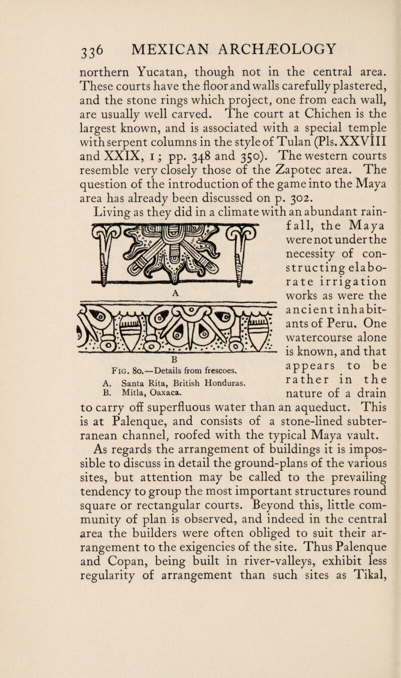 northern Yucatan, though not in the central area. These courts have the floor and walls carefully plastered, and the stone rings which project, one from each wall, are usually well carved. The court at Chichen is the largest known, and is associated with a special temple with serpent columns in the style of Tulan (Pis. XXVIII and XXIX, Ipp. 348 and 350). The western courts resemble very closely those of the Zapotec area. The question of the introduction of the game into the Maya area has already been discussed on p. 302. Living as they did in a climate with an abundant rain- the Maya were not under the necessity of con¬ structing elabo- rate irrigation works as were the ancient inhabit¬ ants of Peru, One watercourse alone is known, and that Fig. 80.—Details from frescoes. appears tO be A. Santa Rita, British Honduras. rather in the B. Mitia, Oaxaca. nature of a drain to carry off superfluous water than an aqueduct. This is at Palenque, and consists of a stone-lined subter¬ ranean channel, roofed with the typical Maya vault. As regards the arrangement of buildings it is impos¬ sible to discuss in detail the ground-plans of the various sites, but attention may be called to the prevailing tendency to group the most important structures round square or rectangular courts. Beyond this, little com¬ munity of plan is observed, and indeed in the central area the builders were often obliged to suit their ar¬ rangement to the exigencies of the site. Thus Palenque and Copan, being built in river-valleys, exhibit less regularity of arrangement than such sites as Tikal,