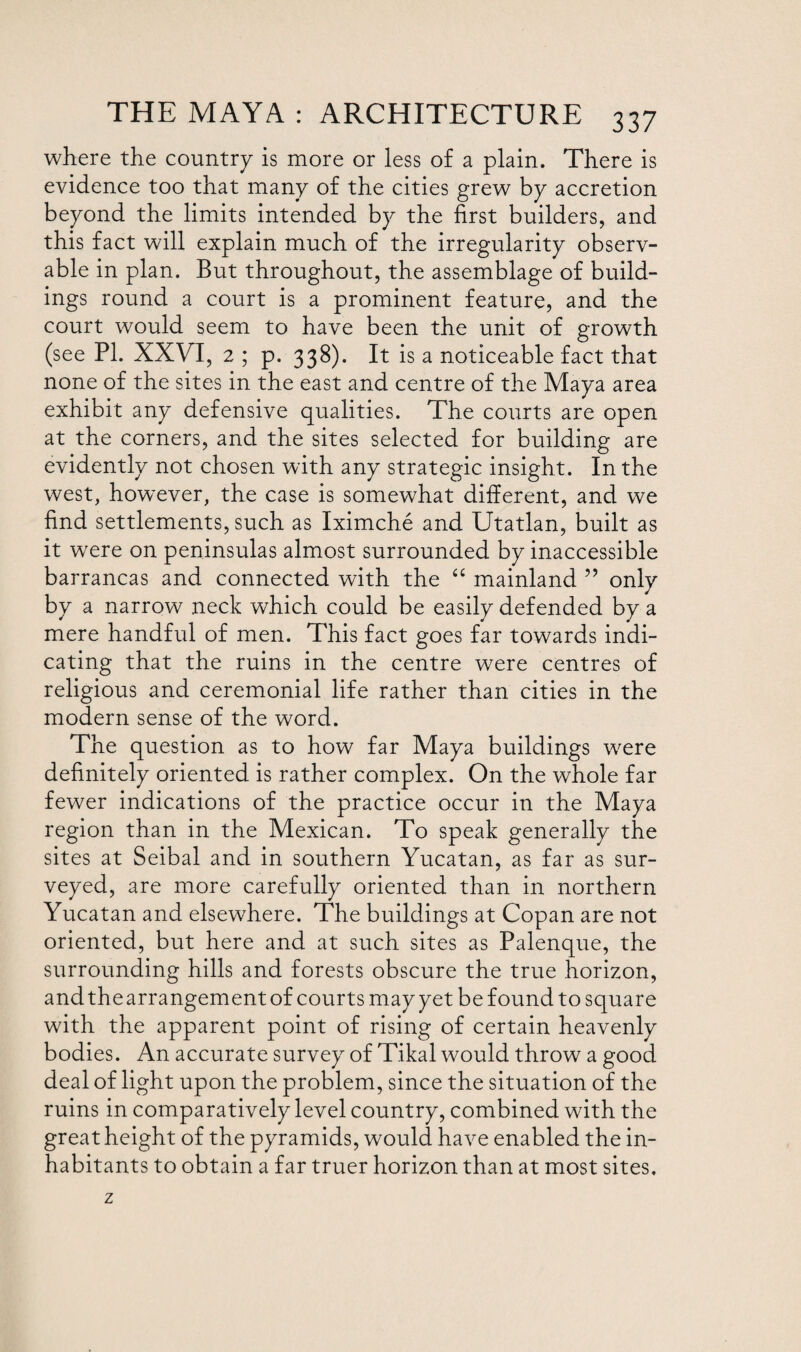 where the country is more or less of a plain. There is evidence too that many of the cities grew by accretion beyond the limits intended by the first builders, and this fact will explain much of the irregularity observ¬ able in plan. But throughout, the assemblage of build¬ ings round a court is a prominent feature, and the court would seem to have been the unit of growth (see PI. XXVI, 2 ; p. 338). It is a noticeable fact that none of the sites in the east and centre of the Maya area exhibit any defensive qualities. The courts are open at the corners, and the sites selected for building are evidently not chosen with any strategic insight. In the west, however, the case is somewhat different, and we find settlements, such as Iximche and Utatlan, built as it were on peninsulas almost surrounded by inaccessible barrancas and connected with the “ mainland ” only by a narrow neck which could be easily defended by a mere handful of men. This fact goes far towards indi¬ cating that the ruins in the centre were centres of religious and ceremonial life rather than cities in the modern sense of the word. The question as to how far Maya buildings were definitely oriented is rather complex. On the whole far fewer indications of the practice occur in the Maya region than in the Mexican. To speak generally the sites at Seibal and in southern Yucatan, as far as sur¬ veyed, are more carefully oriented than in northern Yucatan and elsewhere. The buildings at Copan are not oriented, but here and at such sites as Palenque, the surrounding hills and forests obscure the true horizon, and the arrangement of courts may yet be found to square with the apparent point of rising of certain heavenly bodies. An accurate survey of Tikal would throw a good deal of light upon the problem, since the situation of the ruins in comparatively level country, combined with the great height of the pyramids, would have enabled the in¬ habitants to obtain a far truer horizon than at most sites.