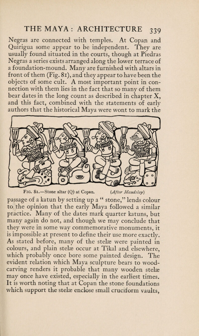 Negras are connected with temples. At Copan and Quirigua some appear to be independent. They are usually found situated in the courts, though at Piedras Negras a series exists arranged along the lower terrace of a foundation-mound. Many are furnished with altars in front of them (Fig. 81), and they appear to have been the objects of some cult. A most important point in con¬ nection with them lies in the fact that so many of them bear dates in the long count as described in chapter X, and this fact, combined with the statements of early authors that the historical Maya were wont to mark the Fig. 81.—Stone altar (Q) at Copan. (After Maudslay) passage of a katun by setting up a “ stone,” lends colour to the opinion that the early Maya followed a similar practice. Many of the dates mark quarter katuns, but many again do not, and though we may conclude that they were in some way commemorative monuments, it is impossible at present to define their use more exactly. As stated before, many of the stelae were painted in colours, and plain stelae occur at Tikal and elsewhere, which probably once bore some painted design. The evident relation which Maya sculpture bears to wood¬ carving renders it probable that many wooden stelae may once have existed, especially in the earliest times. It is worth noting that at Copan the stone foundations which support the stelae enclose small cruciform vaults,