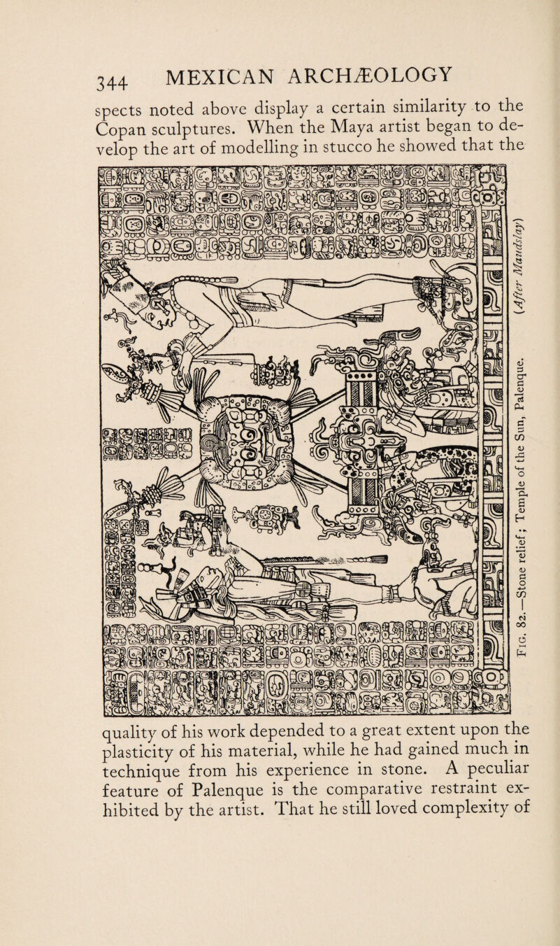 spects noted above display a certain similarity to the Copan sculptures. When the Maya artist began to de¬ velop the art of modelling in stucco he showed that the quality of his work depended to a great extent upon the plasticity of his material, while he had gained much in technique from his experience in stone. A peculiar feature of Palenque is the comparative restraint ex¬ hibited by the artist. That he still loved complexity of