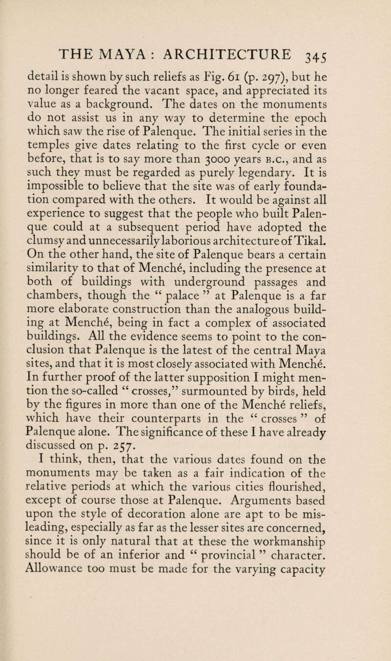 detail is shown by such reliefs as Fig. 61 (p. 297), but he no longer feared the vacant space, and appreciated its value as a background. The dates on the monuments do not assist us in any way to determine the epoch which saw the rise of Palenque. The initial series in the temples give dates relating to the first cycle or even before, that is to say more than 3000 years b.c., and as such they must be regarded as purely legendary. It is impossible to believe that the site was of early founda¬ tion compared with the others. It would be against all experience to suggest that the people who built Palen¬ que could at a subsequent period have adopted the clumsy and unnecessarily laborious architecture of Tikal. On the other hand, the site of Palenque bears a certain similarity to that of Menche, including the presence at both of buildings with underground passages and chambers, though the “ palace ” at Palenque is a far more elaborate construction than the analogous build¬ ing at Menche, being in fact a complex of associated buildings. All the evidence seems to point to the con¬ clusion that Palenque is the latest of the central Maya sites, and that it is most closely associated with Menche. In further proof of the latter supposition I might men¬ tion the so-called “ crosses,” surmounted by birds, held by the figures in more than one of the Menche reliefs, which have their counterparts in the “ crosses ” of Palenque alone. The significance of these I have already discussed on p. 257. I think, then, that the various dates found on the monuments may be taken as a fair indication of the relative periods at which the various cities flourished, except of course those at Palenque. Arguments based upon the style of decoration alone are apt to be mis¬ leading, especially as far as the lesser sites are concerned, since it is only natural that at these the workmanship should be of an inferior and “ provincial ” character. Allowance too must be made for the varying capacity