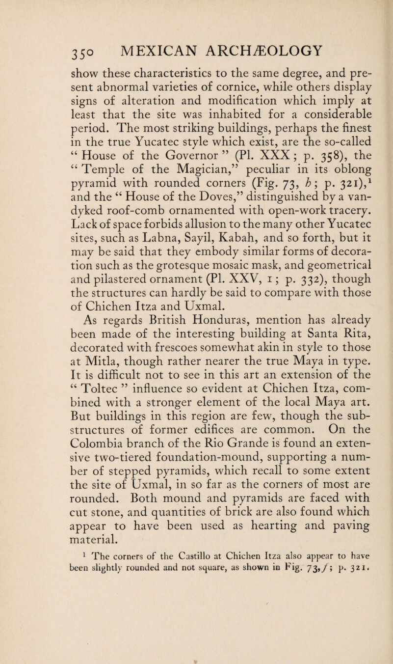 35° show these characteristics to the same degree, and pre¬ sent abnormal varieties of cornice, while others display signs of alteration and modification which imply at least that the site was inhabited for a considerable period. The most striking buildings, perhaps the finest in the true Yucatec style which exist, are the so-called “ House of the Governor ” (PL XXX ; p. 358), the “ Temple of the Magician,” peculiar in its oblong pyramid with rounded corners (Fig. 73, ; p. 321),1 and the “ House of the Doves,” distinguished by a van- dyked roof-comb ornamented with open-work tracery. Lack of space forbids allusion to the many other Yucatec sites, such as Labna, Sayil, Kabah, and so forth, but it may be said that they embody similar forms of decora¬ tion such as the grotesque mosaic mask, and geometrical and pilastered ornament (PL XXV, 1; p. 332), though the structures can hardly be said to compare with those of Chichen Itza and Uxmal. As regards British Honduras, mention has already been made of the interesting building at Santa Rita, decorated with frescoes somewhat akin in style to those m at Mitla, though rather nearer the true Maya in type. It is difficult not to see in this art an extension of the “ Toltec ” influence so evident at Chichen Itza, com¬ bined with a stronger element of the local Maya art. But buildings in this region are few, though the sub¬ structures of former edifices are common. On the Colombia branch of the Rio Grande is found an exten¬ sive two-tiered foundation-mound, supporting a num¬ ber of stepped pyramids, which recall to some extent the site of Uxmal, in so far as the corners of most are rounded. Both mound and pyramids are faced with cut stone, and quantities of brick are also found which appear to have been used as hearting and paving material. 1 The corners of the Castillo at Chichen Itza also appear to have been slightly rounded and not square, as shown in Fig. 73,/; p. 321*