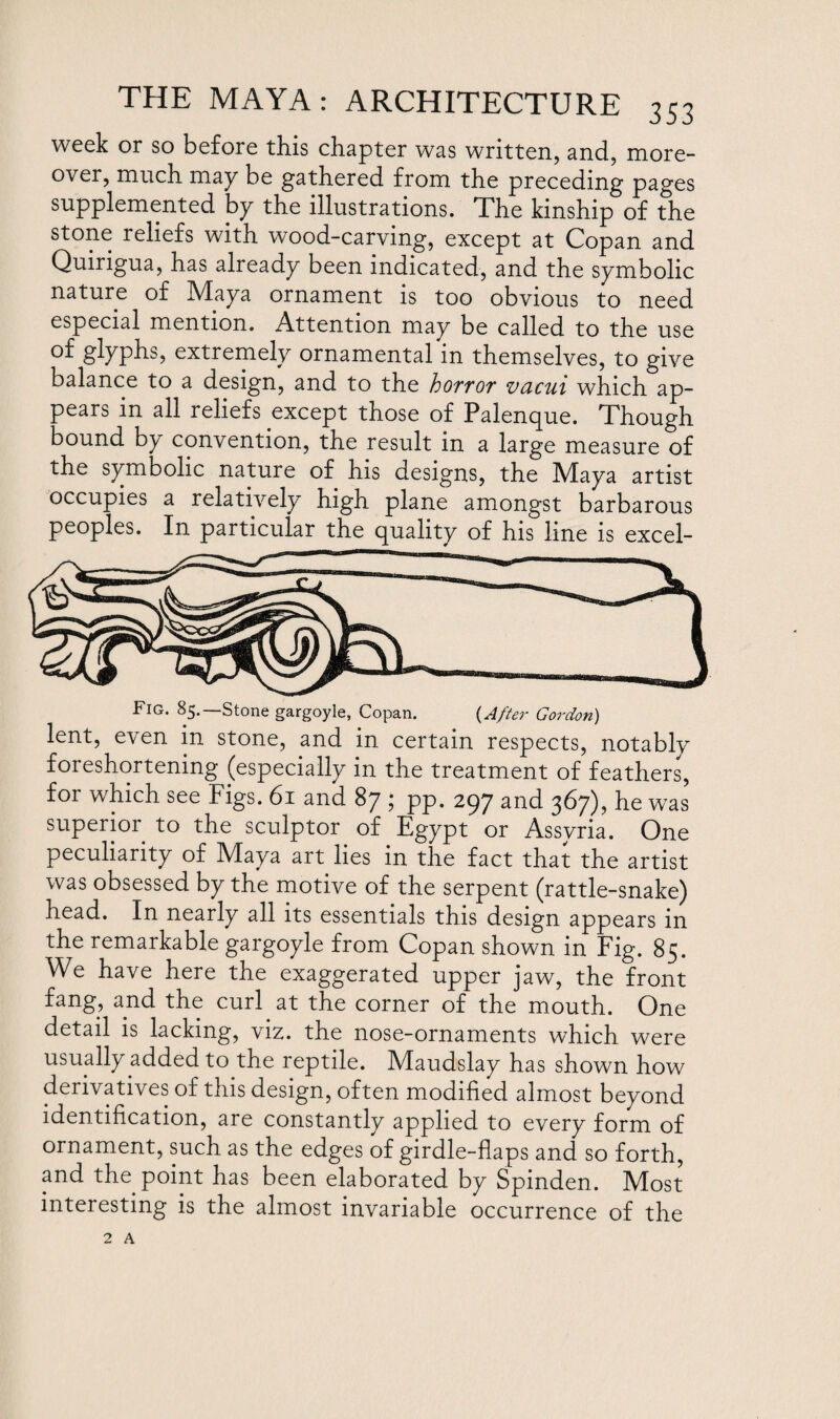 week or so before this chapter was written, and, more¬ over, much may be gathered from the preceding pages supplemented by the illustrations. The kinship of the stone reliefs with wood-carving, except at Copan and Quirigua, has already been indicated, and the symbolic nature of Maya ornament is too obvious to need especial mention. Attention may be called to the use of glyphs, extremely ornamental in themselves, to give balance to a design, and to the hoTtor vucui which ap¬ pears in all reliefs except those of Palenque. Though bound by convention, the result in a large measure of the symbolic nature of his designs, the Maya artist occupies a relatively high plane amongst barbarous peoples. In particular the quality of his line is excel- Fig. 85.—Stone gargoyle, Copan. (After Gordon) lent, even in stone, and in certain respects, notablv foreshortening (especially in the treatment of feathers, for which see Figs. 61 and 87 ; pp. 297 and 367), he was superior to the sculptor of Egypt or Assyria. One peculiarity of Maya art lies in the fact that the artist was obsessed by the motive of the serpent (rattle-snake) head. In nearly all its essentials this design appears in the remarkable gargoyle from Copan shown in Fig. 85. We have here the exaggerated upper jaw, the front fang, and the curl at the corner of the mouth. One detail is lacking, viz. the nose-ornaments which were usually added to the reptile. Maudslay has shown how derivatives of this design, often modified almost beyond identification, are constantly applied to every form of ornament, such as the edges of girdle-flaps and so forth, and the point has been elaborated by Spinden. Most interesting is the almost invariable occurrence of the 2 A