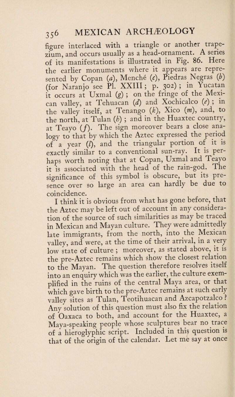 figure interlaced with a triangle or another trape¬ zium, and occurs usually as a head-ornament. A series of its manifestations is illustrated in Fig. 86. Here the earlier monuments where it appears are repre¬ sented by Copan (*), Menche (<r), Piedras Negras (b) (for Naranjo see Pl. XXIII; p. 302) ; in Yucatan it occurs at Uxmal (g) ; on the fringe of the Mexi¬ can valley, at Tehuacan (d) and Xochicalco (e) ; in the valley itself, at Tenango (&), Xico (w), and, to the north, at Tulan (b) ; and in the Huaxtec country, at Teayo (/). The sign moreover bears a close ana¬ logy to that by which the Aztec expressed the period of a year (/), and the triangular portion of it is exactly similar to a conventional sun-ray. It is per¬ haps worth noting that at Copan, Uxmal and Teayo it is associated with the head of the rain-god. The significance of this symbol is obscure, but its pre¬ sence over so large an area can hardly be due to coincidence. I think it is obvious from what has gone before, that the Aztec may be left out of account in any considera¬ tion of the source of such similarities as may be traced in Mexican and Mayan culture. They were admittedly late immigrants, from the north, into the Mexican valley, and were, at the time of their arrival, in a very low state of culture ; moreover, as stated above, it is the pre-Aztec remains which show the closest relation to the Mayan. The question therefore resolves itself into an enquiry which was the earlier, the culture exem¬ plified in the ruins of the central Maya area, or that which gave birth to the pre-Aztec remains at such early valley sites as Tulan, Teotihuacan and Azcapotzalco ? Any solution of this question must also fix the relation of Oaxaca to both, and account for the Huaxtec, a Maya-speaking people whose sculptures bear no trace of a hieroglyphic script. Included in this question is that of the origin of the calendar. Let me say at once