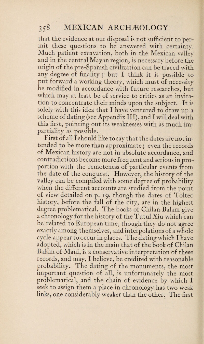 that the evidence at our disposal is not sufficient to per¬ mit these questions to be answered with certainty. Much patient excavation, both in the Mexican valley and in the central Mayan region, is necessary before the origin of the pre-Spanish civilization can be traced with any degree of finality ; but I think it is possible to put forward a working theory, which must of necessity be modified in accordance with future researches, but which may at least be of service to critics as an invita¬ tion to concentrate their minds upon the subject. It is solely with this idea that I have ventured to draw up a scheme of dating (see Appendix III), and I will deal with this first, pointing out its weaknesses with as much im¬ partiality as possible. First of all I should like to say that the dates are not in¬ tended to be more than approximate; even the records of Mexican history are not in absolute accordance, and contradictions become more frequent and serious in pro¬ portion with the remoteness of particular events from the date of the conquest. However, the history of the valley can be compiled with some degree of probability when the different accounts are studied from the point of view detailed on p. 19, though the dates of Toltec history, before the fall of the city, are in the highest degree problematical. The books of Chilan Balam give a chronology for the history of the Tutul Xiu which can be related to European time, though they do not agree exactly among themselves, and interpolations of a whole cycle appear to occur in places. The dating which I have adopted, which is in the main that of the book of Chilan Balam of Mani, is a conservative interpretation of these records, and may, I believe, be credited with reasonable probability. The dating of the monuments, the most important question of all, is unfortunately the most problematical, and the chain of evidence by which I seek to assign them a place in chronology has two weak links, one considerably weaker than the other. The first