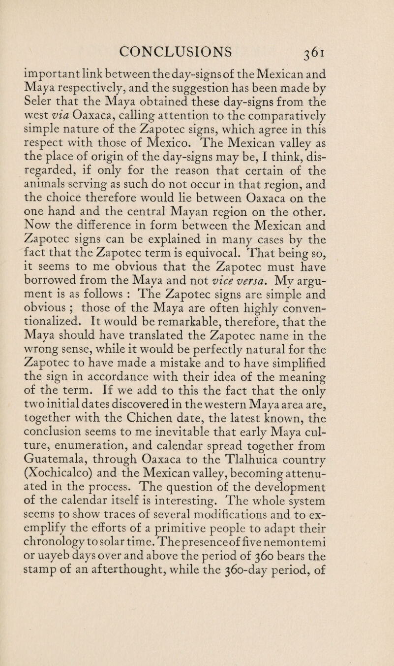 important link between the dap-signs of the Mexican and Maya respectively, and the suggestion has been made by Seler that the Maya obtained these day-signs from the w.est via Oaxaca, calling attention to the comparatively simple nature of the Zapotec signs, which agree in this respect with those of Mexico. The Mexican valley as the place of origin of the day-signs may be, I think, dis¬ regarded, if only for the reason that certain of the animals serving as such do not occur in that region, and the choice therefore would lie between Oaxaca on the one hand and the central Mayan region on the other. Now the difference in form between the Mexican and Zapotec signs can be explained in many cases by the fact that the Zapotec term is equivocal. That being so, it seems to me obvious that the Zapotec must have borrowed from the Maya and not vice versa. My argu¬ ment is as follows : The Zapotec signs are simple and obvious ; those of the Maya are often highly conven¬ tionalized. It would be remarkable, therefore, that the Maya should have translated the Zapotec name in the wrong sense, while it would be perfectly natural for the Zapotec to have made a mistake and to have simplified the sign in accordance with their idea of the meaning of the term. If we add to this the fact that the only two initial dates discovered in the western Maya area are, together with the Chichen date, the latest known, the conclusion seems to me inevitable that early Maya cul¬ ture, enumeration, and calendar spread together from Guatemala, through Oaxaca to the Tlalhuica country (Xochicalco) and the Mexican valley, becoming attenu¬ ated in the process. The question of the development of the calendar itself is interesting. The whole system seems to show traces of several modifications and to ex¬ emplify the efforts of a primitive people to adapt their chronology to solar time. The presence of five nemontemi or uayeb days over and above the period of 360 bears the stamp of an afterthought, while the 360-day period, of