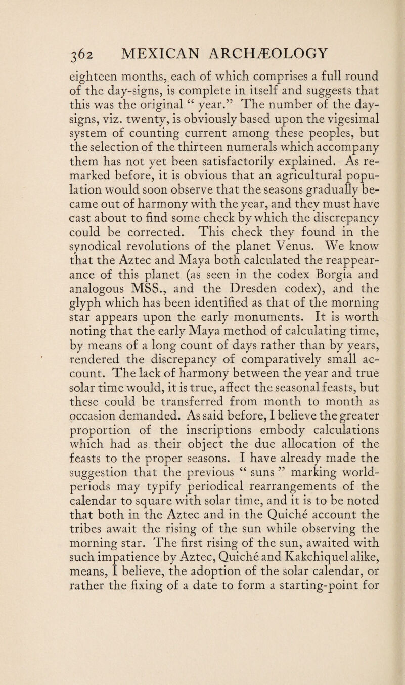 eighteen months, each of which comprises a full round of the day-signs, is complete in itself and suggests that this was the original “ year.” The number of the day- signs, viz. twenty, is obviously based upon the vigesimal system of counting current among these peoples, but the selection of the thirteen numerals which accompany them has not yet been satisfactorily explained. As re¬ marked before, it is obvious that an agricultural popu¬ lation would soon observe that the seasons gradually be¬ came out of harmony with the year, and they must have cast about to find some check by which the discrepancy could be corrected. This check they found in the * synodical revolutions of the planet Venus. We know that the Aztec and Maya both calculated the reappear¬ ance of this planet (as seen in the codex Borgia and analogous MSS., and the Dresden codex), and the glyph which has been identified as that of the morning star appears upon the early monuments. It is worth noting that the early Maya method of calculating time, by means of a long count of days rather than by years, rendered the discrepancy of comparatively small ac¬ count. The lack of harmony between the year and true solar time would, it is true, affect the seasonal feasts, but these could be transferred from month to month as occasion demanded. As said before, I believe the greater proportion of the inscriptions embody calculations which had as their object the due allocation of the feasts to the proper seasons. I have already made the suggestion that the previous “ suns ” marking world- periods may typify periodical rearrangements of the calendar to square with solar time, and it is to be noted that both in the Aztec and in the Quiche account the tribes await the rising of the sun while observing the morning star. The first rising of the sun, awaited with such impatience by Aztec, Quiche and Kakchiquel alike, means, I believe, the adoption of the solar calendar, or rather the fixing of a date to form a starting-point for