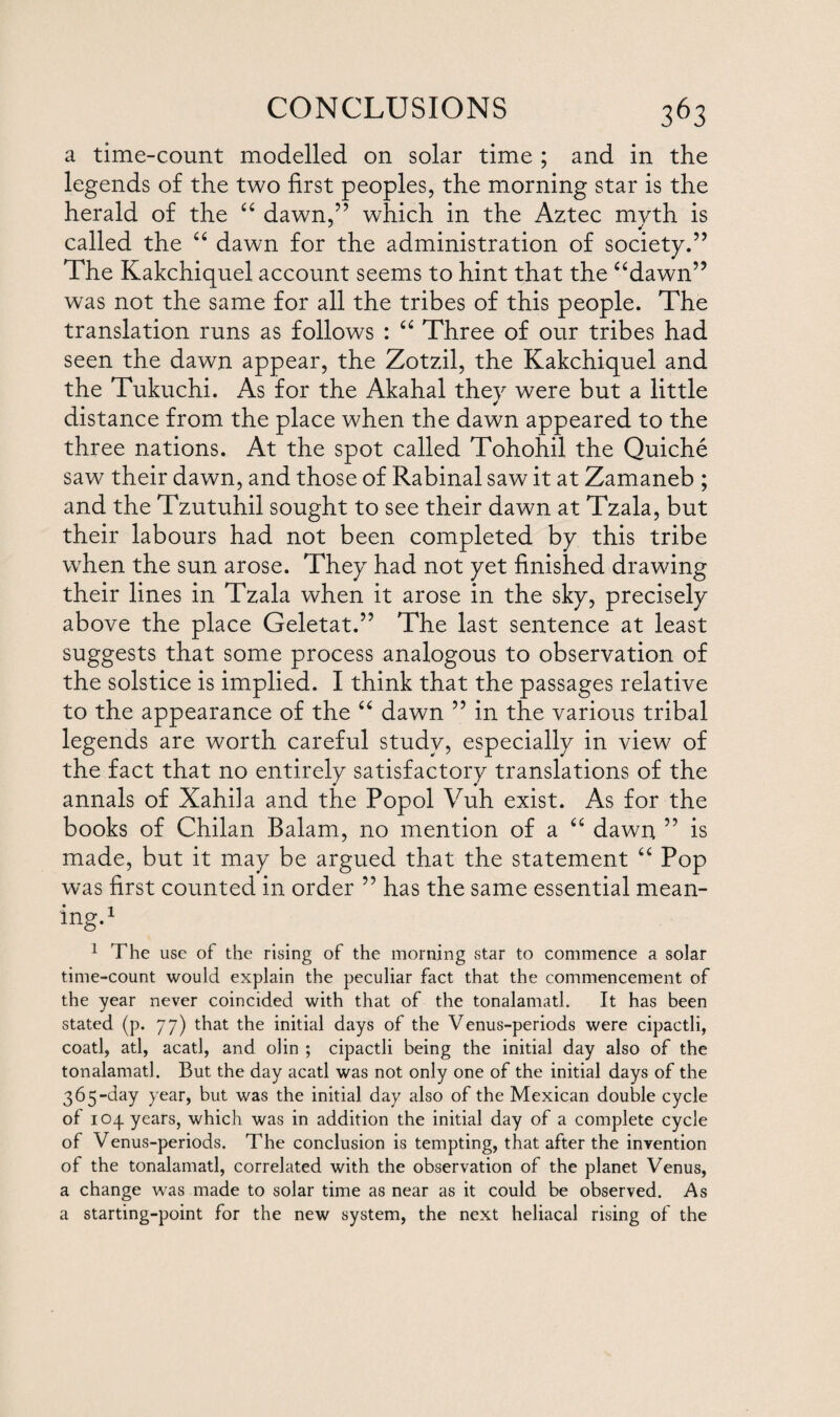 a time-count modelled on solar time ; and in the legends of the two first peoples, the morning star is the herald of the “ dawn,” which in the Aztec myth is ' * called the “ dawn for the administration of society.” The Kakchiquel account seems to hint that the “dawn” was not the same for all the tribes of this people. The translation runs as follows : “ Three of our tribes had seen the dawn appear, the Zotzil, the Kakchiquel and the Tukuchi. As for the Akahal they were but a little distance from the place when the dawn appeared to the three nations. At the spot called Tohohil the Quiche saw their dawn, and those of Rabinal saw it at Zamaneb ; and the Tzutuhil sought to see their dawn at Tzala, but their labours had not been completed by this tribe when the sun arose. They had not yet finished drawing their lines in Tzala when it arose in the sky, precisely above the place Geletat.” The last sentence at least suggests that some process analogous to observation of the solstice is implied. I think that the passages relative to the appearance of the “ dawn ” in the various tribal legends are worth careful study, especially in view of the fact that no entirely satisfactory translations of the annals of Xahila and the Popol Vuh exist. As for the books of Chilan Balam, no mention of a “ dawn ” is made, but it may be argued that the statement “ Pop was first counted in order ” has the same essential mean¬ ing.1 1 The use of the rising of the morning star to commence a solar time-count would explain the peculiar fact that the commencement of the year never coincided with that of the tonalamatl. It has been stated (p. 77) that the initial days of the Venus-periods were cipactli, coatl, atl, acatl, and olin ; cipactli being the initial day also of the tonalamatl. But the day acatl was not only one of the initial days of the 365-day year, but was the initial day also of the Mexican double cycle of 103. years, which was in addition the initial day of a complete cycle of Venus-periods. The conclusion is tempting, that after the invention of the tonalamatl, correlated with the observation of the planet Venus, a change was made to solar time as near as it could be observed. As a starting-point for the new system, the next heliacal rising of the