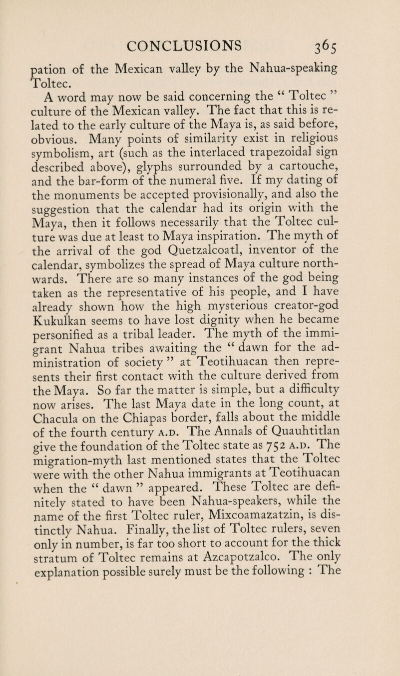 pation of the Mexican valley by the Nahua-speaking Toltec. A word may now be said concerning the “ Toltec ” culture of the Mexican valley. The fact that this is re¬ lated to the early culture of the Maya is, as said before, obvious. Many points of similarity exist in religious symbolism, art (such as the interlaced trapezoidal sign described above), glyphs surrounded by a cartouche, and the bar-form of the numeral five. If my dating of the monuments be accepted provisionally, and also the suggestion that the calendar had its origin with the Maya, then it follows necessarily that the Toltec cul¬ ture was due at least to Maya inspiration. The myth of the arrival of the god Quetzalcoatl, inventor of the calendar, symbolizes the spread of Maya culture north¬ wards. There are so many instances of the god being taken as the representative of his people, and I have already shown how the high mysterious creator-god Kukulkan seems to have lost dignity when he became personified as a tribal leader. The myth of the immi¬ grant Nahua tribes awaiting the “ dawn for the ad¬ ministration of society 55 at Teotihuacan then repre¬ sents their first contact with the culture derived from the Maya. So far the matter is simple, but a difficulty now arises. The last Maya date in the long count, at Chacula on the Chiapas border, falls about the middle of the fourth century a.d. The Annals of Quauhtitlan give the foundation of the Toltec state as 752 a.d. The migration-myth last mentioned states that the Toltec were with the other Nahua immigrants at Teotihuacan when the “ dawn ” appeared. These Toltec are defi¬ nitely stated to have been Nahua-speakers, while the name of the first Toltec ruler, Mixcoamazatzin, is dis¬ tinctly Nahua. Finally, the list of Toltec rulers, seven only in number, is far too short to account for the thick stratum of Toltec remains at Azcapotzalco. The only explanation possible surely must be the following : The