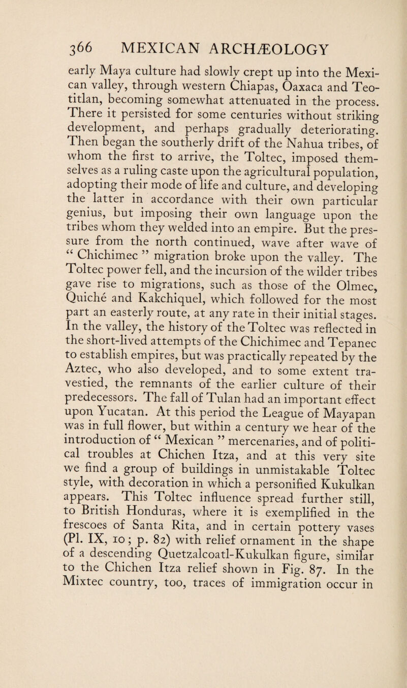early Maya culture had slowly crept up into the Mexi¬ can valley, through western Chiapas, Oaxaca and Teo- titlan, becoming somewhat attenuated in the process. There it persisted for some centuries without striking development, and perhaps gradually deteriorating. Then began the southerly drift of the Nahua tribes, of whom the first to arrive, the Toltec, imposed them¬ selves as a ruling caste upon the agricultural population, adopting their mode of life and culture, and developing the latter in accordance with their own particular genius, but imposing their own language upon the tribes whom they welded into an empire. But the pres¬ sure from the north continued, wave after wave of “ Chichimec 55 migration broke upon the valley. The Toltec power fell, and the incursion of the wilder tribes gave rise to migrations, such as those of the Olmec, Quiche and Kakchicjuel, which followed for the most part an easterly route, at any rate in their initial stages. In the valley, the history of the Toltec was reflected in the short-lived attempts of the Chichimec and Tepanec to establish empires, but was practically repeated by the Aztec, who also developed, and to some extent tra¬ vestied, the remnants of the earlier culture of their predecessors. The fall of Tulan had an important effect upon Yucatan. At this period the League of Mayapan was in full flower, but within a century we hear of the introduction of “ Mexican ” mercenaries, and of politi¬ cal troubles at Chichen Itza, and at this very site we find a group of buildings in unmistakable Toltec style, with decoration in which a personified Kukulkan appears. This Toltec influence spread further still, to British Honduras, where it is exemplified in the frescoes of Santa Rita, and in certain pottery vases (PI. IX, io; p. 82) with relief ornament in the shape of a descending Quetzalcoatl-Kukulkan figure, similar to the Chichen Itza relief shown in Fig. 87. In the Mixtec country, too, traces of immigration occur in