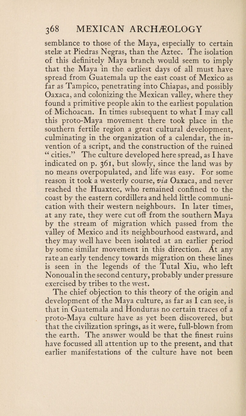 semblance to those of the Maya, especially to certain stelse at Piedras Negras, than the Aztec. The isolation of this definitely Maya branch would seem to imply that the Maya in the earliest days of all must have spread from Guatemala up the east coast of Mexico as far as Tampico, penetrating into Chiapas, and possibly Oaxaca, and colonizing the Mexican valley, where they found a primitive people akin to the earliest population of Michoacan. In times subsequent to what I may call this proto-Maya movement there took place in the southern fertile region a great cultural development, culminating in the organization of a calendar, the in¬ vention of a script, and the construction of the ruined “ cities.” The culture developed here spread, as I have indicated on p. 361, but slowly, since the land was by no means overpopulated, and life was easy. For some reason it took a westerly course, via Oaxaca, and never reached the Huaxtec, who remained confined to the coast by the eastern cordillera and held little communi¬ cation with their western neighbours. In later times, at any rate, they were cut off from the southern Maya by the stream of migration which passed from the valley of Mexico and its neighbourhood eastward, and they may well have been isolated at an earlier period by some similar movement in this direction. At any rate an early tendency towards migration on these lines is seen in the legends of the Tutal Xiu, who left Nonoual in the second century, probably under pressure exercised bv tribes to the west. ¥ The chief objection to this theory of the origin and development of the Maya culture, as far as I can see, is that in Guatemala and Honduras no certain traces of a proto-Maya culture have as yet been discovered, but that the civilization springs, as it were, full-blown from the earth. The answer would be that the finest ruins have focussed all attention up to the present, and that earlier manifestations of the culture have not been