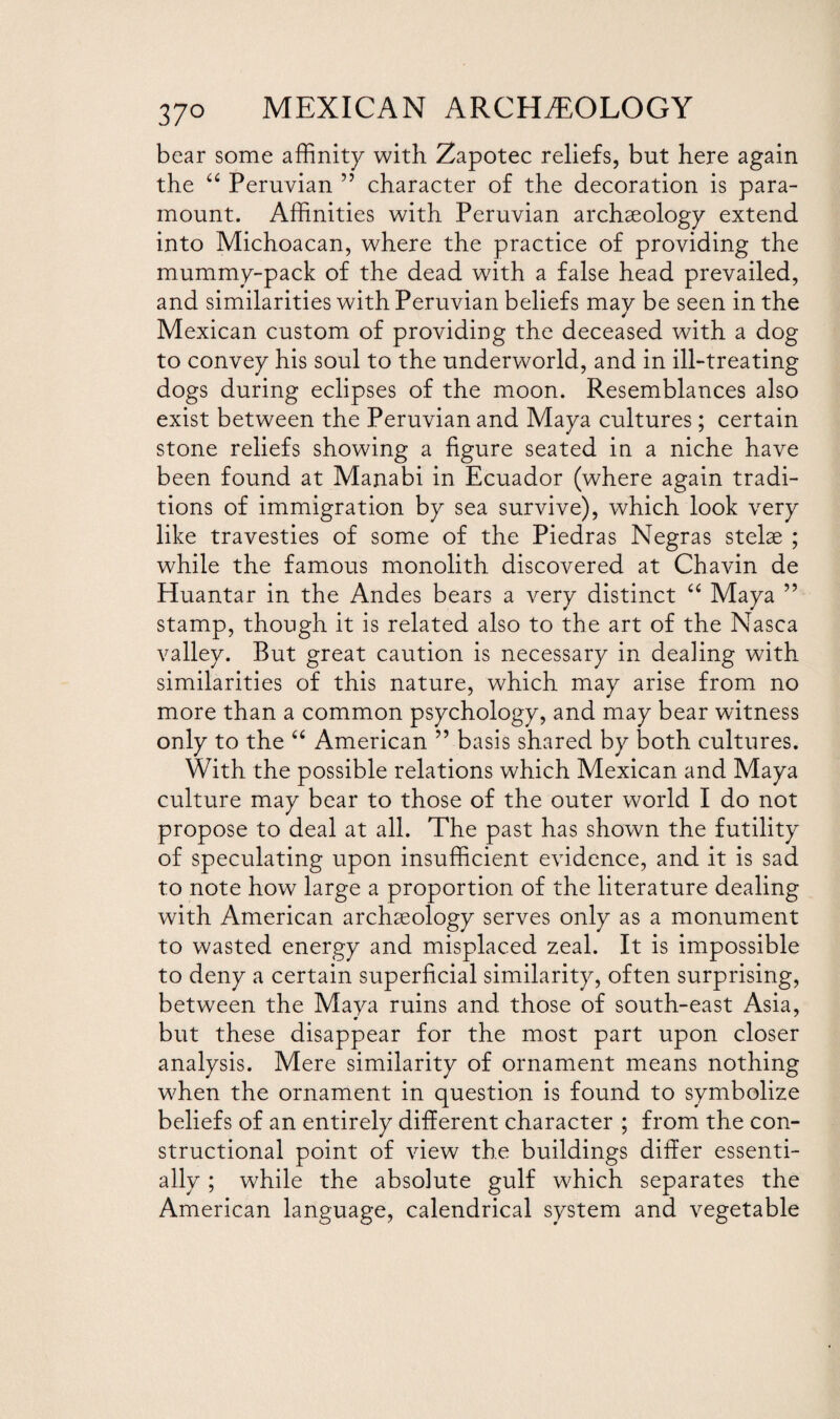 bear some affinity with Zapotec reliefs, but here again the “ Peruvian ” character of the decoration is para¬ mount. Affinities with Peruvian archaeology extend into Michoacan, where the practice of providing the mummy-pack of the dead with a false head prevailed, and similarities with Peruvian beliefs mav be seen in the ✓ Mexican custom of providing the deceased with a dog to convey his soul to the underworld, and in ill-treating dogs during eclipses of the moon. Resemblances also exist between the Peruvian and Maya cultures; certain stone reliefs showing a figure seated in a niche have been found at Manabi in Ecuador (where again tradi¬ tions of immigration by sea survive), which look very like travesties of some of the Piedras Negras stelae ; while the famous monolith discovered at Chavin de Huantar in the Andes bears a very distinct “ Maya ” stamp, though it is related also to the art of the Nasea valley. But great caution is necessary in dealing with similarities of this nature, which may arise from no more than a common psychology, and may bear witness only to the “ American ” basis shared by both cultures. With the possible relations which Mexican and Maya culture may bear to those of the outer world I do not propose to deal at all. The past has shown the futility of speculating upon insufficient evidence, and it is sad to note how large a proportion of the literature dealing with American archaeology serves only as a monument to wasted energy and misplaced zeal. It is impossible to deny a certain superficial similarity, often surprising, between the Maya ruins and those of south-east Asia, but these disappear for the most part upon closer analysis. Mere similarity of ornament means nothing when the ornament in question is found to symbolize beliefs of an entirely different character ; from the con¬ structional point of view the buildings differ essenti¬ ally ; while the absolute gulf which separates the American language, calendrical system and vegetable