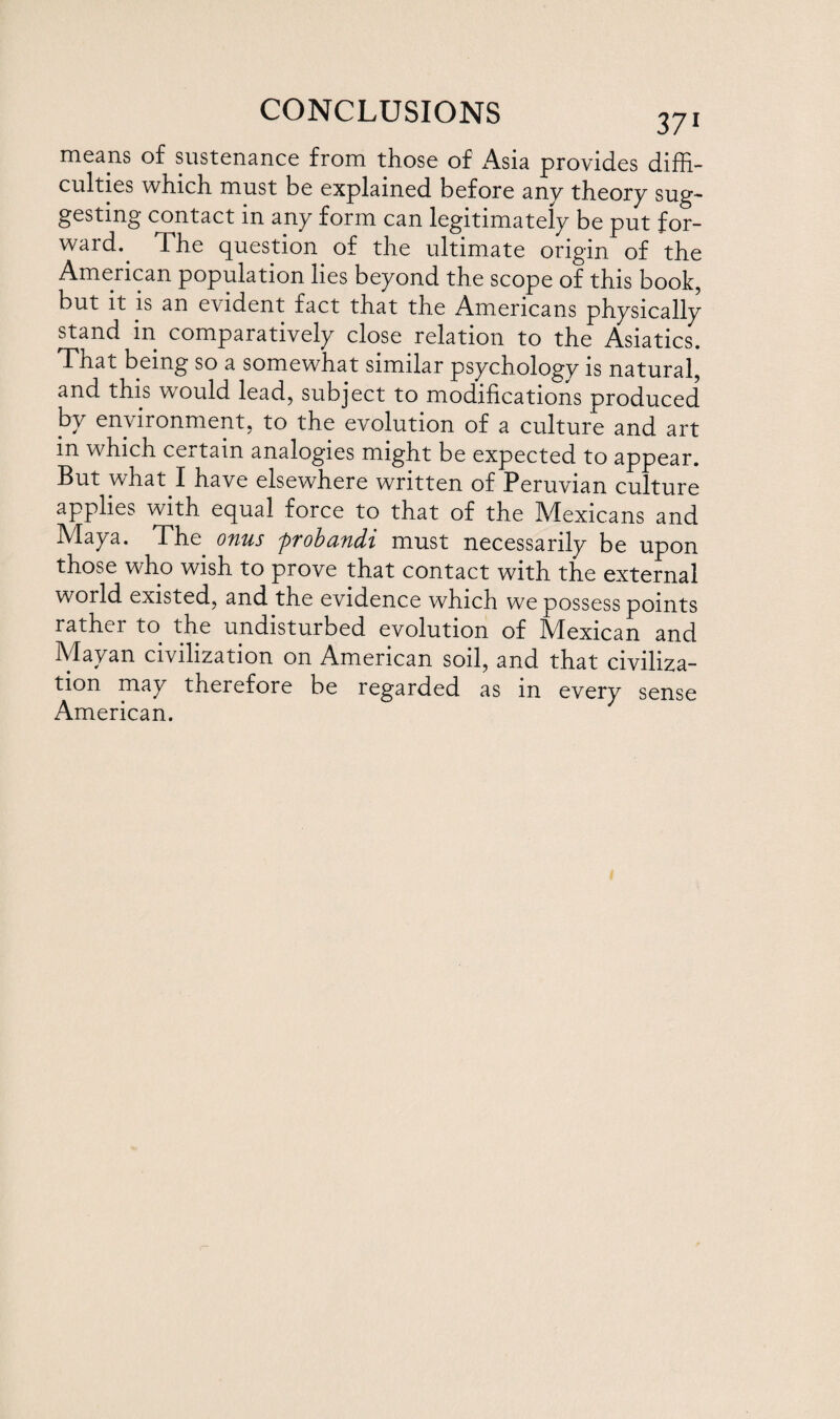 means of sustenance from those of Asia provides diffi¬ culties which must be explained before any theory sug¬ gesting contact in any form can legitimately be put for¬ ward.. The question of the ultimate origin of the American population lies beyond the scope of this book, but it is an evident fact that the Americans physically stand in comparatively close relation to the Asiatics. That being so a somewhat similar psychology is natural, and this would lead, subject to modifications produced by environment, to the evolution of a culture and art m which certain analogies might be expected to appear. But what I have elsewhere written of Peruvian culture applies with equal force to that of the Mexicans and Maya. The onus probandi must necessarily be upon those who wish to prove that contact with the external world existed, and the evidence which we possess points rather to the undisturbed evolution of Mexican and Mayan civilization on American soil, and that civiliza¬ tion may therefore be regarded as in every sense American.