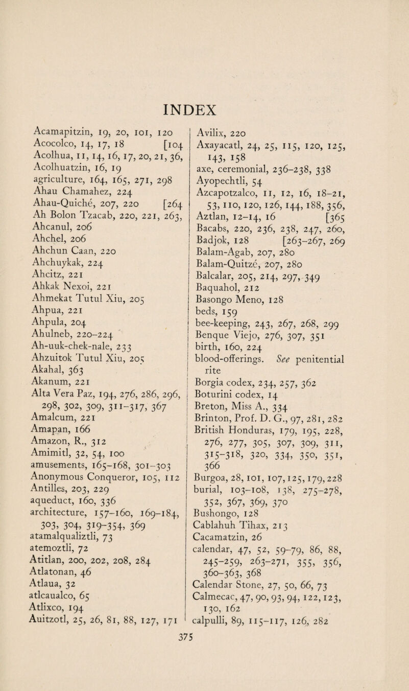 Acamapitzin, 19, 20, 101, 120 Acocolco, 14, 17, 18 [104 Acolhua, 11, 14, 16, 17, 20, 21, 36, Acolhuatzin, 16, 19 agriculture, 164, 165, 271, 298 Ahau Chamahez, 224 Ahau-Quiche, 207, 220 [264 Ah Bolon Tzacab, 220, 221, 263, Ahcanul, 206 Ahchel, 206 Ahchun Caan, 220 Ahchuykak, 224 Ahcitz, 221 Ahkak Nexoi, 221 Ahmekat Tutul Xiu, 205 Ahpua, 221 Ahpula, 204 Ahulneb, 220-224 Ah-uuk-chek-nale, 233 Ahzuitok Tutul Xiu, 20; Akahal, 363 Akanum, 221 Alta Vera Paz, 194, 276, 286, 296, 298, 302, 309, 311-317, 367 Amalcum, 221 Amapan, 166 Amazon, R., 312 Amimitl, 32, 54, 100 amusements, 165-168, 301-303 Anonymous Conqueror, 105, 112 Antilles, 203, 229 aqueduct, 160, 336 architecture, 157-160, 169-184, 303, 304, 319-354. 369 atamalqualiztli, 73 atemoztli, 72 Atitlan, 200, 202, 208, 284 Atlatonan, 46 Atlaua, 32 atlcaualco, 65 Atlixco, 194 Auitzotl, 25, 26, 81, 88, 127, 171 Avilix, 220 Axayacatl, 24, 25, 115, 120, 125, H3> 158 axe, ceremonial, 236-238, 338 Ayopechtli, 54 Azcapotzalco, 11, 12, 16, 18-21, 53,110,120,126,144,188,356, Aztlan, 12-14, *6 [365 Bacabs, 220, 236, 238, 247, 260, Badjok, 128 [263-267, 269 Balam-Agab, 207, 280 Balam-Quitze, 207, 280 Balcalar, 205, 214, 297,.349 Baquahol, 212 Basongo Meno, 128 beds, 159 bee-keeping, 243, 267, 268, 299 Benque Viejo, 276, 307, 351 birth, 160, 224 blood-offerings. See penitential rite I Borgia codex, 234, 257, 362 i Boturini codex, 14 i Breton, Miss A., 334 Brinton, Prof. D. G., 97, 281, 282 British Honduras, 179, 195, 228, 276, 277, 305, 307, 309, 311, 3i5~3i8> 320, 334, 350, 351, 366 Burgoa, 28, 101, 107,125,179,228 burial, 103-108, 138, 275-278, 352. 367, 369. 37° Bushongo, 128 Cablahuh Tihax, 213 Cacamatzin, 26 calendar, 47, 52, 59-79, 86, 88, 245-259, 263-271, 355, 356, 360-363, 368 Calendar Stone, 27, 50, 66, 73 Calmecac, 47, 90, 93, 94, 122,123, 130, 162 calpulli, 89, 115-117, 126, 282