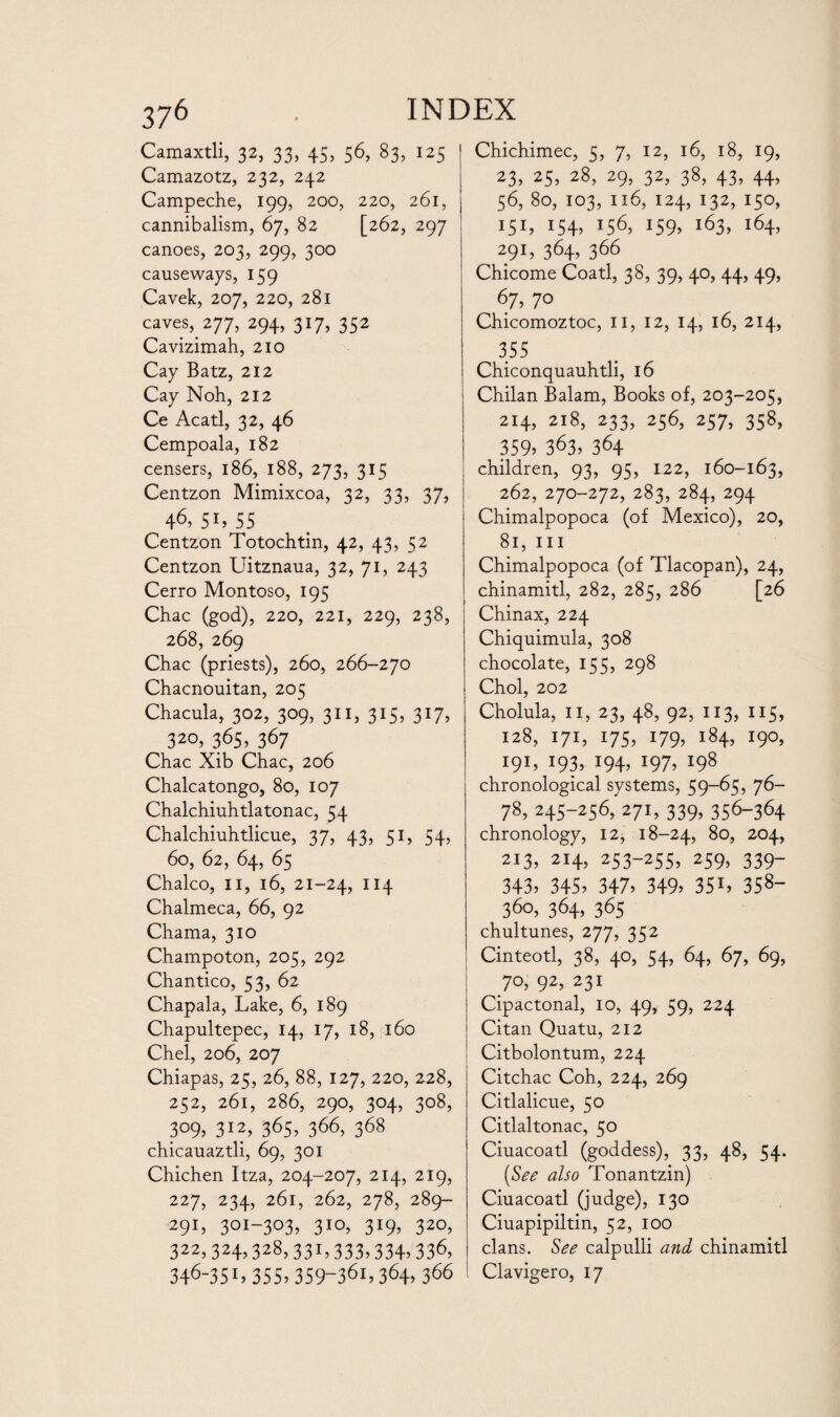 Camaxtli, 32, 33, 45, 56, 83, 125 Camazotz, 232, 242 Campeche, 199, 200, 220, 261, cannibalism, 67, 82 [262, 297 canoes, 203, 299, 300 causeways, 159 Cavek, 207, 220, 281 caves, 277, 294, 317, 352 Cavizimah, 210 Cay Batz, 212 Cay Noh, 212 Ce Acatl, 32, 46 Cempoala, 182 censers, 186, 188, 273, 315 Centzon Mimixcoa, 32, 33, 37, 46, 51, 55 Centzon Totochtin, 42, 43, 52 Centzon Uitznaua, 32, 71, 243 Cerro Montoso, 195 Chac (god), 220, 221, 229, 238, 268, 269 Chac (priests), 260, 266-270 Chacnouitan, 205 Chacula, 302, 309, 311, 315, 317, ^ 32°> 365> 367 Chac Xib Chac, 206 Chalcatongo, 80, 107 Chalchiuhtlatonac, 54 Chalchiuhtlicue, 37, 43, 51, 54, 60, 62, 64, 65 Chaleo, II, 16, 21-24, IX4 Chalmeca, 66, 92 Chama, 310 Champoton, 205, 292 Chantico, 53, 62 Chapala, Lake, 6, 189 Chapultepec, 14, 17, 18, 160 Chel, 206, 207 Chiapas, 25, 26, 88, 127, 220, 228, 252, 261, 286, 290, 304, 308, 309, 312, 365, 366, 368 chicauaztli, 69, 301 Chichen Itza, 204-207, 214, 219, 227, 234, 261, 262, 278, 289- 291, 3OI-3°3. 3IQ. 3r9. 320, 322> 324.328,331,333> 334>336, 346-351, 355,359-361,364,366 Chichimec, 5, 7, 12, 16, 18, 19, 23, 25, 28, 29, 32, 38, 43, 44, 56, 80, 103, 116, 124, 132, 150, 151, 154, 156, 159, 163, 164, 291, 364, 366 Chicome Coatl, 38, 39, 40, 44, 49, 67, 70 Chicomoztoc, 11, 12, 14, 16, 214, 355 Chiconquauhtli, 16 Chilan Balam, Books of, 203-205, 214, 218, 233, 256, 257, 358, 359. 363, 364 children, 93, 95, 122, 160-163, 262, 270-272, 283, 284, 294 Chimalpopoca (of Mexico), 20, 81, ill Chimalpopoca (of Tlacopan), 24, chinamitl, 282, 285, 286 [26 Chinax, 224 Chiquimula, 308 chocolate, 155, 298 Choi, 202 Cholula, II, 23, 48, 92, 113, 115, 128, 171, 175, 179, 184, 190, 19L I93? *94> l97. x98 chronological systems, 59-65, 76- 78, 245-256, 271, 339, 356-364 chronology, 12, 18-24, 80, 204, 213. 214, 253-255, 259, 339- 343. 345. 347. 349. 351. 358 360, 364, 365 chultunes, 277, 352 Cinteotl, 38, 40, 54, 64, 67, 69, 70, 92, 231 Cipactonal, 10, 49, 59, 224 Citan Quatu, 212 Citbolontum, 224 Citchac Coh, 224, 269 Citlalicue, 50 Citlaltonac, 50 Ciuacoatl (goddess), 33, 48, 54. (See also Tonantzin) Ciuacoatl (judge), 130 Ciuapipiltin, 52, 100 clans. See calpulli and chinamitl Clavigero, 17